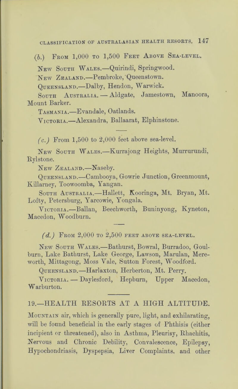 {b.) From 1,000 to 1,500 Feet Above Sea-level. New South Wales.—Quirindi, Springwood. New Zealand.—Pembroke, Queenstown. Queensland.—Dal by, Hendon, Warwick. South Australia. — Aldgate, Jamestown, Manoora, Mount Barker. Tasmania.—Evandale, Oatlands. Victoria.—Alexandra, Ballaarat, Elphinstone. (c.) From 1,500 to 2,000 feet above sea-level. New South Wales.—Ivurrajong Heights, Mummmdi, Rylstone. New Zealand.—Naseby. Queensland.—Cambooya, Gowrie Junction, Greenmount, Killarney, Toowoomba, Yangan. South Australia.—Hallett, Kooringa, Mt. Bryan, Mt. Lofty, Petersburg, Yarcowie, Yongala. Victoria.—Ballan, Beechworth, Buninyong, Kyneton, Macedon, Woodburn. (d.) From 2,000 to 2,500 feet above sea-level. New South Wales.—Bathurst, Bowral, Burradoo, Goul- burn, Lake Bathurst, Lake George, Lawson, Marulan, Mere- worth, Mittagong, Moss Vale, Sutton Forest, Woodford. Queensland.—Harlaxton, Herberton, Mt. Perry. Victoria. — Daylesford, Hepburn, Upper Macedon, W arburton. 19.—HEALTH RESORTS AT A HIGH ALTITUDE. Mountain air, which is generally pure, light, and exhilarating, will be found beneficial in the early stages of Phthisis (either incipient or threatened), also in Asthma, Pleurisy, Rhachitis, Nervous and Chronic Debility, Convalescence, Epilepsy, Hypochondriasis, Dyspepsia, Liver Complaints, and other