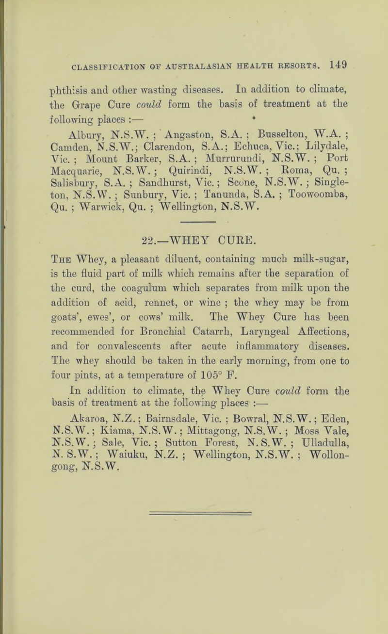 phthisis and other wasting diseases. In addition to climate, the Grape Cure could form the basis of treatment at the following places :— * Albury, N.S.W. ; Angaston, S.A. ; Busselton, W.A. ; Camden, N.S.W.; Clarendon, S.A.: Echuca, Vic.; Lilydale, Vic. ; Mount Barker, S.A. ; Murrurundi, N.S.W. ; Port Macquarie, N.S.W.; Quirindi, N.S.W. ; Roma, Qu. ; Salisbury, S.A. ; Sandhurst, Vic.; Scone, N.S.W.; Single- ton, N.S.W.; Sunbury, Vic. ; Tanunda, S.A. ; Toowoomba, Qu. ; Warwick, Qu. ; Wellington, N.S.W. 22.—WHEY CURE. The Whey, a pleasant diluent, containing much milk-sugar, is the fluid part of milk which remains after the separation of the curd, the coagulum which separates from milk upon the addition of acid, rennet, or wine ; the whey may be from goats’, ewes’, or cows’ milk. The Whey Cure has been recommended for Bronchial Catarrh, Laryngeal Affections, and for convalescents after acute inflammatory diseases. The whey should be taken in the early morning, from one to four pints, at a temperature of 105° F. In addition to climate, the Whey Cure could form the basis of treatment at the following places :— Akaroa, N.Z.; Bairnsdale, Vic. ; Bowral, N.S.W.; Eden, N.S.W.; Kiama, N.S.W.; Mittagong, N.S.W. ; Moss Vale, N.S.W.; Sale, Vic.; Sutton Forest, N.S.W.; Ulladulla, N. S.W. ; Waiuku, N.Z. ; Wellington, N.S.W. ; Wollon- gong, N.S.W.