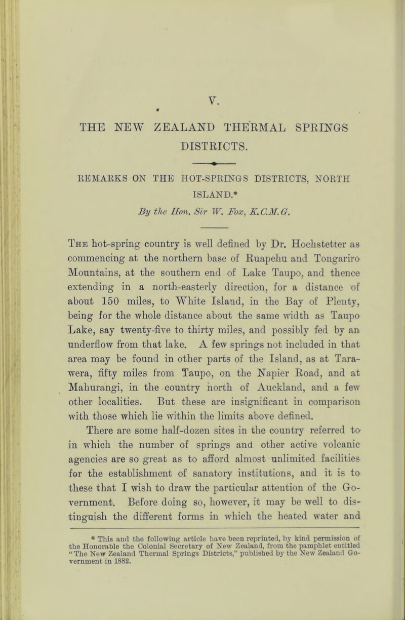 THE NEW ZEALAND THERMAL SPRINGS DISTRICTS. REMARKS ON THE HOT-SPRINGS DISTRICTS, NORTH ISLAND.* By the Hon. Sir W. Fox, K.C.M.G. The hot-spring country is well defined by Dr. Hoclistetter as commencing at the northern base of Ruapehu and Tongariro Mountains, at the southern end of Lake Taupo, and thence extending in a north-easterly direction, for a distance of about 150 miles, to White Island, in the Bay of Plenty, being for the whole distance about the same width as Taupo Lake, say twenty-five to thirty miles, and possibly fed by an underflow from that lake. A few springs not included in that area may be found in other parts of the Island, as at Tara- wera, fifty miles from Taupo, on the Napier Road, and at Mahurangi, in the country north of Auckland, and a few other localities. But these are insignificant in comparison with those which lie within the limits above defined. There are some half-dozen sites in the country referred to' in which the number of springs and other active volcanic agencies are so great as to afford almost unlimited facilities for the establishment of sanatory institutions, and it is to these that I wish to draw the particular attention of the Go- vernment. Before doing so, however, it may be well to dis- tinguish the different forms in which the heated water and * This and the following article have been reprinted, by kind permission of the Honorable the Colonial Secretary of New Zealand, from the pamphlet entitled “ The New Zealand Thermal Springs Districts,” published by the New Zealand Go- vernment in 1882.