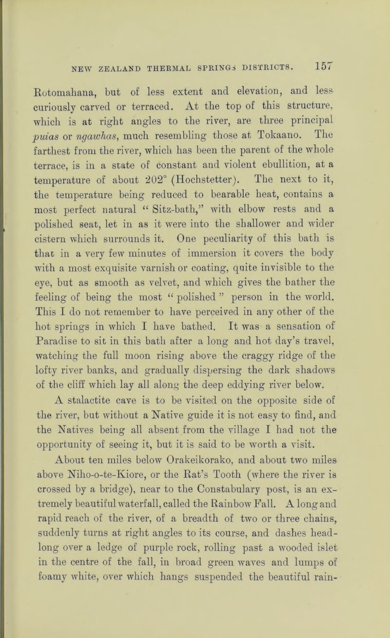 Rotomahana, but of less extent and elevation, and less curiously carved or terraced. At the top of this structure, which is at right angles to the river, are three principal puias or ngawhas, much resembling those at Tokaano. The farthest from the river, which has been the parent of the whole terrace, is in a state of constant and violent ebullition, at a temperature of about 202° (Hochstetter). Tbe next to it, the temperature being reduced to bearable heat, contains a most perfect natural “ Sitz-batli,” with elbow rests and a polished seat, let in as it were into the shallower and wider cistern which surrounds it. One peculiarity of this bath is that in a very few minutes of immersion it covers the body with a most exquisite varnish or coating, quite invisible to the eye, but as smooth as velvet, and which gives the bather the feeling of being the most “ polished ” person in the world. This I do not remember to have perceived in any other of the hot springs in which I have bathed. It was a sensation of Paradise to sit in this bath after a long and hot day’s travel, watching the full moon rising above the craggy ridge of the lofty river banks, and gradually dispersing the dark shadows of the cliff which lay all along the deep eddying river below. A stalactite cave is to be visited on the opposite side of the river, but without a Native guide it is not easy to find, and the Natives being all absent from the village I had not the opportunity of seeing it, but it is said to be worth a visit. About ten miles below Orakeikorako, and about two miles above Niho-o-te-Kiore, or the Rat’s Tooth (where the river is crossed by a bridge), near to the Constabulary post, is an ex- tremely beautiful waterfall, called the Rainbow Fall. A long and rapid reach of the river, of a breadth of two or three chains, suddenly turns at right angles to its course, and dashes head- long over a ledge of purple rock, rolling past a wooded islet in the centre of the fall, in broad green waves and lumps of foamy white, over which hangs suspended the beautiful rain-