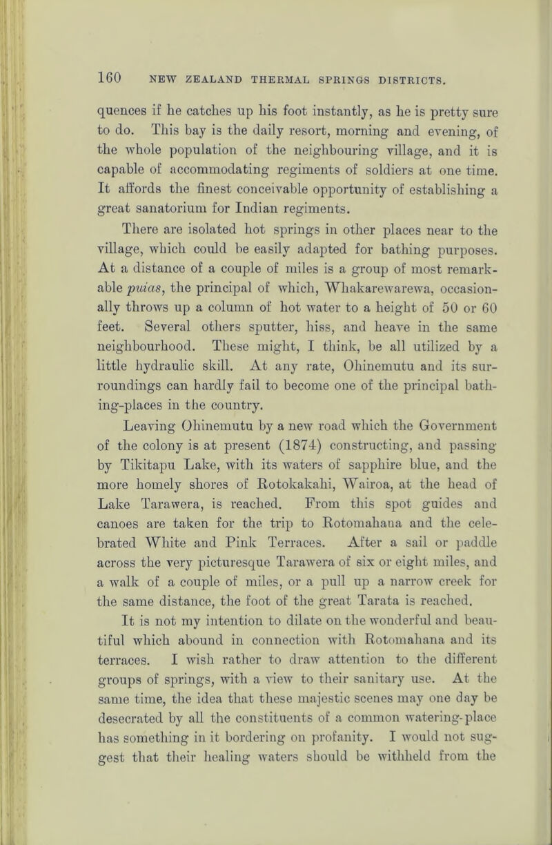 quences if lie catches up his foot instantly, as he is pretty sure to do. This bay is the daily resort, morning and evening, of the whole population of the neighbouring village, and it is capable of accommodating regiments of soldiers at one time. It affords the finest conceivable opportunity of establishing a great sanatorium for Indian regiments. There are isolated hot springs in other places near to the village, which could he easily adapted for bathing purposes. At a distance of a couple of miles is a group of most remark- able puias, the principal of which, Whakarewarewa, occasion- ally throws up a column of hot water to a height of 50 or 60 feet. Several others sputter, hiss, and heave in the same neighbourhood. These might, I think, be all utilized by a little hydraulic skill. At any rate, Ohinemutu and its sur- roundings can hardly fail to become one of the principal bath- ing-places in the country. Leaving Ohinemutu by a new road which the Government of the colony is at present (1874) constructing, and passing by Tikitapu Lake, with its waters of sapphire blue, and the more homely shores of Rotokakahi, Wairoa, at the head of Lake Tarawera, is reached. From this spot guides and canoes are taken for the trip to Rotomahana and the cele- brated White and Pink Terraces. After a sail or paddle across the very picturesque Tarawera of six or eight miles, and a walk of a couple of miles, or a pull up a narrow creek for the same distance, the foot of the great Tarata is reached. It is not my intention to dilate on the wonderful and beau- tiful which abound in connection with Rotomahana and its terraces. I wish rather to draw attention to the different groups of springs, with a view to their sanitary use. At the same time, the idea that these majestic scenes may one day be desecrated by all the constituents of a common watering-place has something in it bordering on profanity. I would not sug- gest that their healing waters should be withheld from the