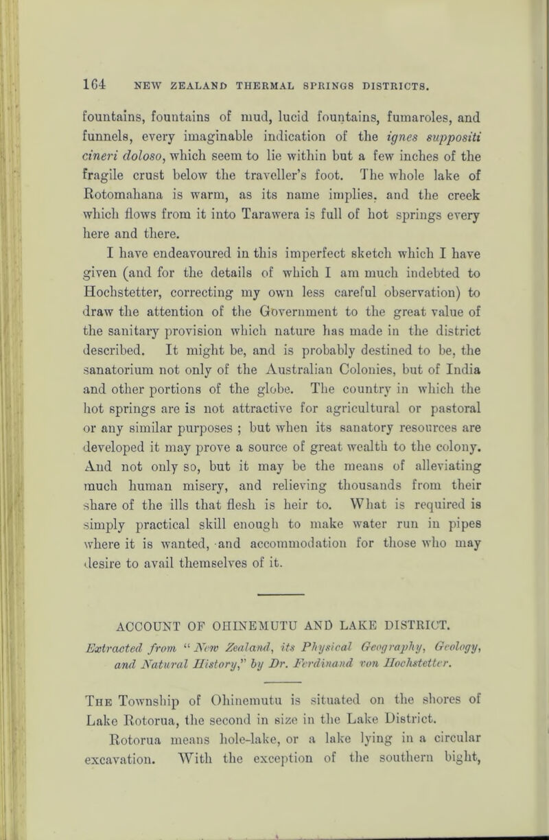 fountains, fountains of mud, lucid fountains, fumaroles, and funnels, every imaginable indication of tlie ignes suppositi cineri doloso, which seem to lie within but a few inches of the fragile crust below the traveller’s foot. The whole lake of Rotomaliana is warm, as its name implies, and the creek which flows from it into Tarawera is full of hot springs every here and there. I have endeavoured in this imperfect sketch which I have given (and for the details of which I am much indebted to Hochstetter, correcting my own less careful observation) to draw the attention of the Government to the great value of the sanitary provision which nature has made in the district described. It might be, and is probably destined to be, the sanatorium not only of the Australian Colonies, but of India and other portions of the globe. The country in which the hot springs are is not attractive for agricultural or pastoral or any similar purposes ; but when its sanatory resources are developed it may prove a source of great wealth to the colony. And not only so, but it may be the means of alleviating much human misery, and relieving thousands from their share of the ills that flesh is heir to. What is required is simply practical skill enough to make water run in pipes where it is wanted, and accommodation for those who may desire to avail themselves of it. ACCOUNT OF OHINEMUTU AND LAKE DISTRICT. Extracted from “ New Zealand, its Physical Geography, Geology, and Natural History,” by Dr. Ferdinand von Hochstetter. The Township of Ohinemutu is situated on the shores of Lake Rotorua, the second in size in the Lake District. Rotorua means hole-lake, or a lake lying in a circular excavation. With the exception of the southern bight,