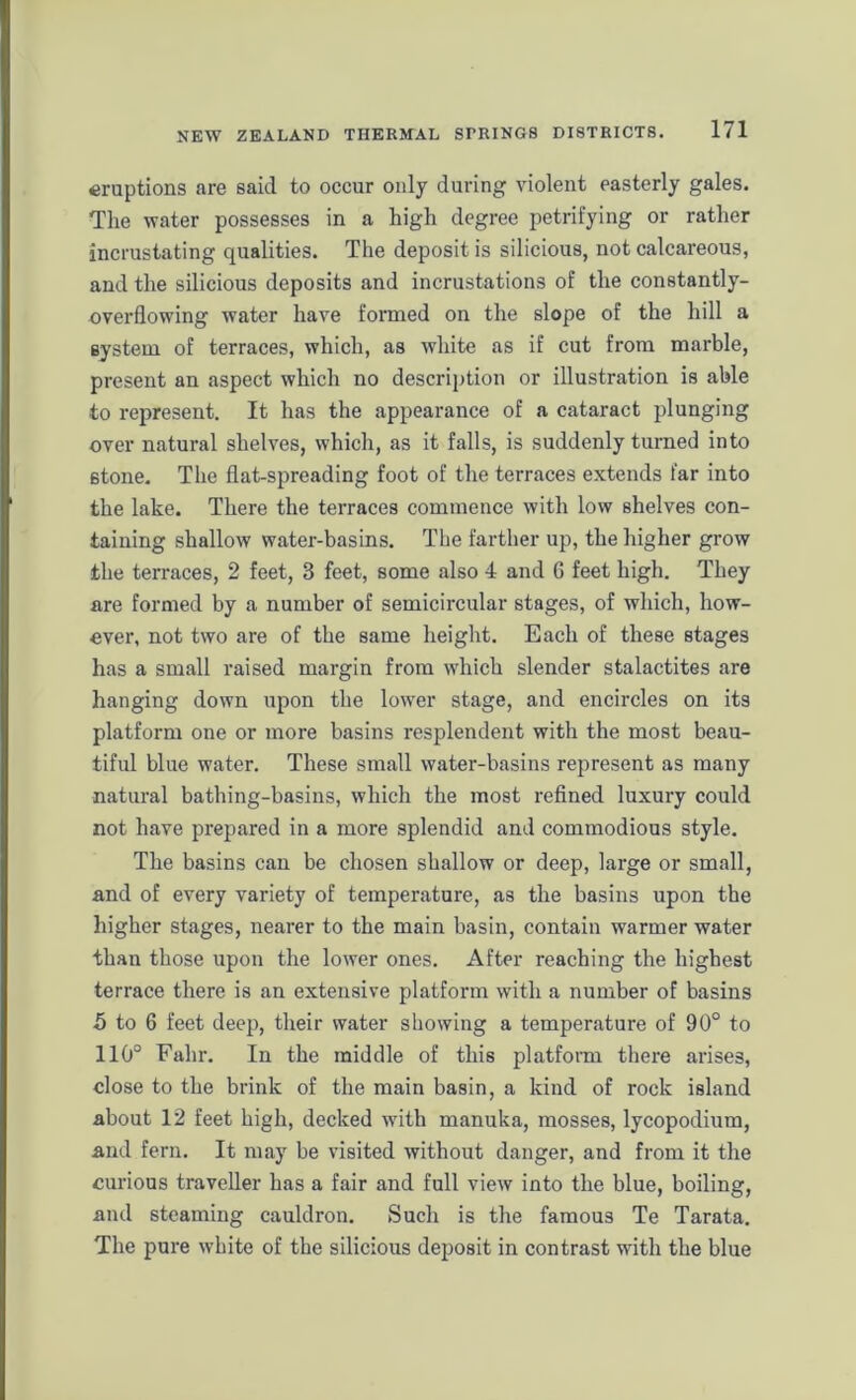 eruptions are said to occur only during violent easterly gales. The water possesses in a high degree petrifying or rather incrustating qualities. The deposit is silicious, not calcareous, and the silicious deposits and incrustations of the constantly- overflowing water have formed on the slope of the hill a system of terraces, which, as white as if cut from marble, present an aspect which no description or illustration is able to represent. It has the appearance of a cataract plunging over natural shelves, which, as it falls, is suddenly turned into stone. The flat-spreading foot of the terraces extends far into the lake. There the terraces commence with low shelves con- taining shallow water-basins. The farther up, the higher grow the terraces, 2 feet, 3 feet, some also 4 and 6 feet high. They are formed by a number of semicircular stages, of which, how- ever, not two are of the same height. Each of these stages has a small raised margin from which slender stalactites are hanging down upon the lower stage, and encircles on its platform one or more basins resplendent with the most beau- tiful blue water. These small water-basins represent as many natural bathing-basins, which the most refined luxury could not have prepared in a more splendid and commodious style. The basins can be chosen shallow or deep, large or small, and of every variety of temperature, as the basins upon the higher stages, nearer to the main basin, contain warmer water than those upon the lower ones. After reaching the highest terrace there is an extensive platform with a number of basins 5 to 6 feet deep, their water showing a temperature of 90° to 110° Fahr. In the middle of this platform there arises, close to the brink of the main basin, a kind of rock island about 12 feet high, decked with manuka, mosses, lycopodium, and fern. It may be visited without danger, and from it the curious traveller has a fair and full view into the blue, boiling, and steaming cauldron. Such is the famous Te Tarata. The pure white of the silicious deposit in contrast with the blue