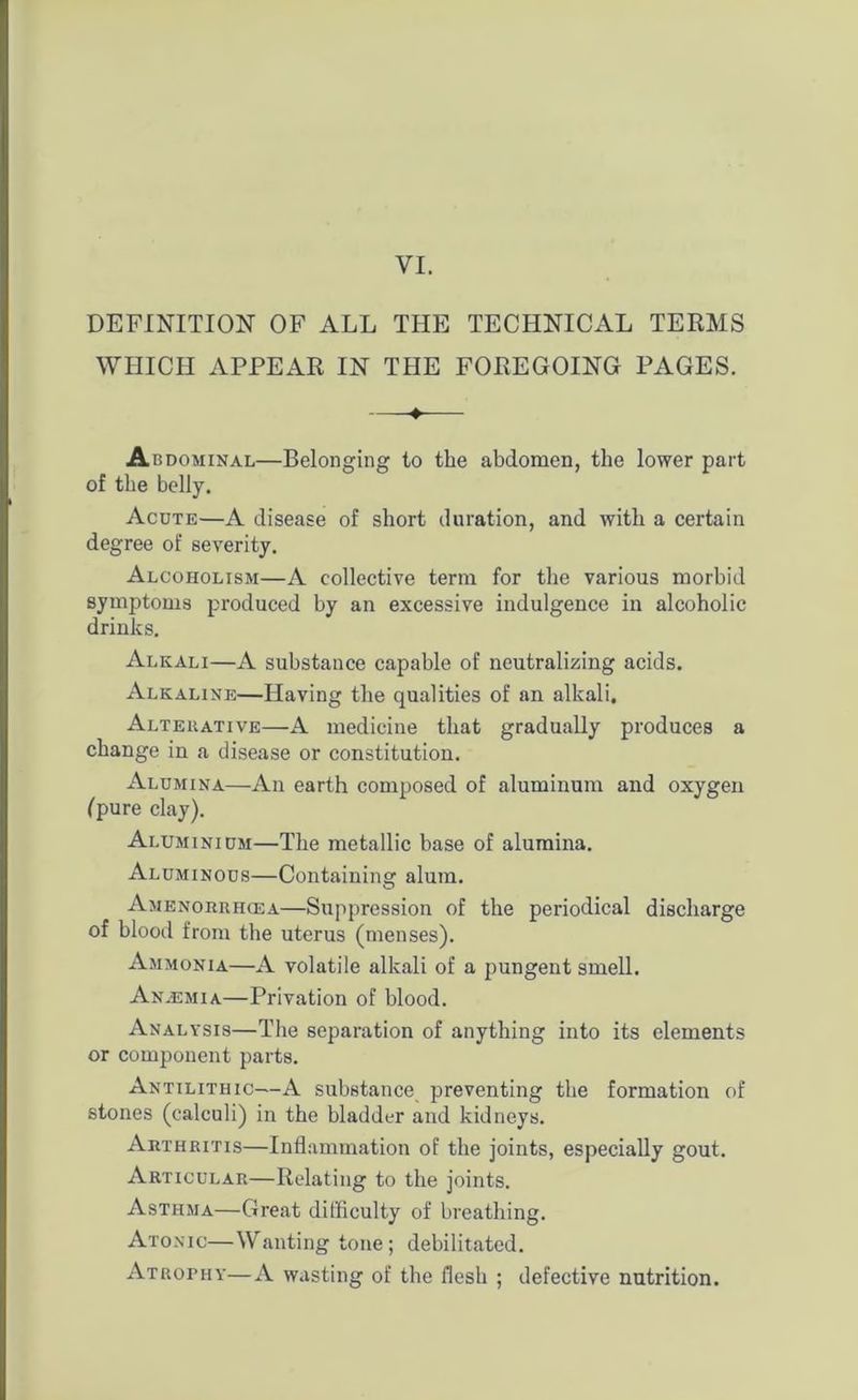 VI. DEFINITION OF ALL THE TECHNICAL TERMS WHICH APPEAR IN THE FOREGOING PAGES. ♦ Abdominal—Belonging to the abdomen, the lower part of the belly. Acote—A disease of short duration, and with a certain degree of severity. Alcoholism—A collective term for the various morbid symptoms produced by an excessive indulgence in alcoholic drinks. Alkali—A substance capable of neutralizing acids. Alkaline—Having the qualities of an alkali. Alteuative—A medicine that gradually produces a change in a disease or constitution. Alumina—An earth composed of aluminum and oxygen (pure clay). Aluminium—The metallic base of alumina. Aluminous—Containing alum. Amenorrhcea—Suppression of the periodical discharge of blood from the uterus (menses). Ammonia—A volatile alkali of a pungent smell. Anasmia—Privation of blood. Analysis—The separation of anything into its elements or component parts. Antilithic—A substance preventing the formation of stones (calculi) in the bladder and kidneys. Arthritis—Inflammation of the joints, especially gout. Articular—Relating to the joints. Asthma—Great difficulty of breathing. Atonic—Wanting tone; debilitated. Atrophy—A wasting of the flesh ; defective nutrition.
