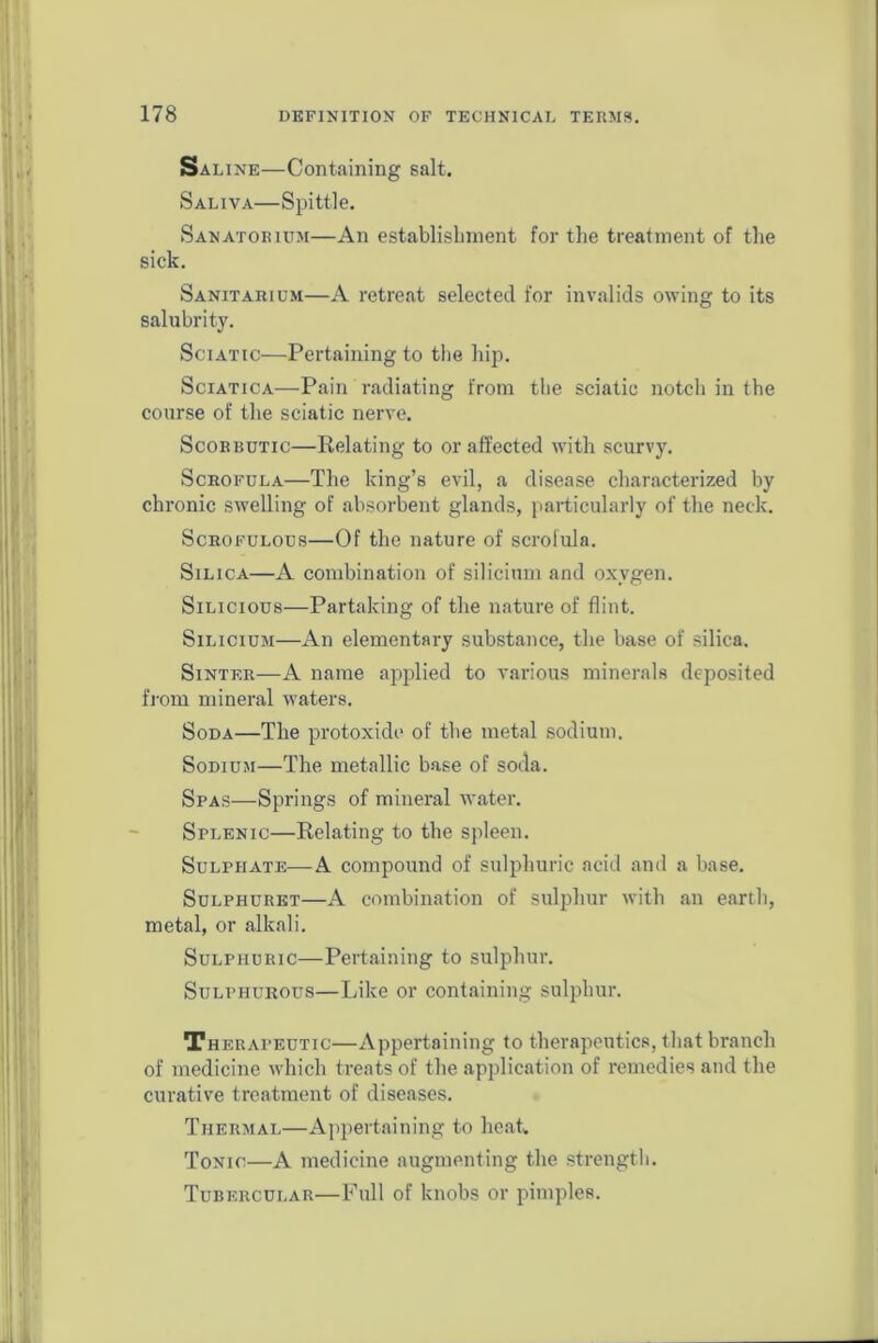 Saline—Containing salt. Saliva—Spittle. Sanatorium—An establishment for the treatment of the sick. Sanitarium—A retreat selected for invalids owing to its salubrity. Sciatic—Pertaining to the hip. Sciatica—Pain radiating from the sciatic notch in the course of the sciatic nerve. Scorbutic—Relating to or affected with scurvy. Scrofula—The king’s evil, a disease characterized by chronic swelling of absorbent glands, particularly of the neck. Scrofulous—Of the nature of scrofula. Silica—A combination of silicium and oxygen. Silicious—Partaking of the nature of flint. Silicium—An elementary substance, the base of silica. Sinter—A name applied to various minerals deposited from mineral waters. Soda—The protoxide of the metal sodium. Sodium—The metallic base of soda. Spas—Springs of mineral water. Splenic—Relating to the spleen. Sulphate—A compound of sulphuric acid and a base. Sulphuret—A combination of sulphur with an earth, metal, or alkali. Sulphuric—Pertaining to sulphur. Sulphurous—Like or containing sulphur. Therapeutic—Appertaining to therapeutics, that branch of medicine which treats of the application of remedies and the curative treatment of diseases. Thermal—Appertaining to heat. Tonic—A medicine augmenting the strength. Tubercular—Full of knobs or pimples.