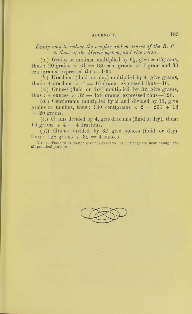 Ready way to reduce the weights and measures of the B. P. to those of the Metric system, and vice versa. («.) Grains or minims, multiplied by 6^, give centigrams, thus : 20 grains x 6^ = 130 centigrams, or 1 gram and 30 centigrams, expressed thus—l-30. (h.) Drachms (fluid or dry) multiplied by 4, give gram3, thus : 4 drachms x 4=16 grams, expressed thus—16. (c.) Ounces (fluid or dry) multiplied by 32, give grams, thus : 4 ounces x 32 = 128 grams, expressed thus—128. (rf.) Centigrams multiplied by 2 and divided by 13, give grains or minims, thus : 130 centigrams x 2 = 260 -r 13 = 20 grains. (e.) Grams divided by 4, give drachms (fluid or dry), thus: I 6 grams v 4 = 4 drachms. (f.) Grams divided by 32 give ounces (fluid or dry) thus : 128 grams 32 = 4 ounces. Note.—These rules do not give the exact values, but they are near enough for all practical purposes.