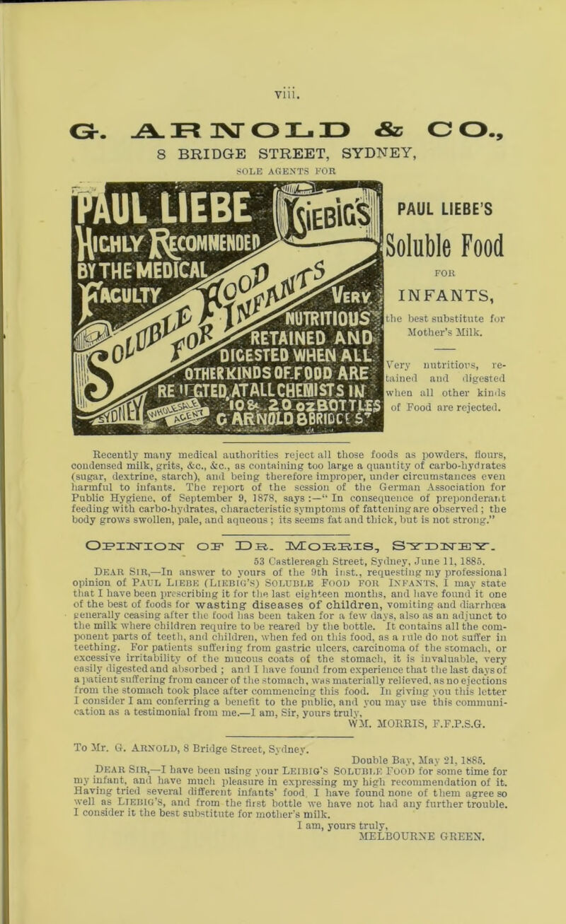 Gr. ARNOLD & O O., 8 BRIDGE STREET, SYDNEY, SOLE AGENTS FOR NUTRITIOUS |Ii®JJ5^RETAINED AND- Kr^DICESTED WHEN ALL P^WHIRKINDS OF F ODD ARE RE 'LGTED.ATALLCHEBUSTS iw G ARNOLD B^DC^5 ■*- '.v . : . •• Uw-*» -Jj, ;«» PAUL LIEBE’S [Soluble Food FOll INFANTS, |the best substitute for Mother’s Milk. Very nutritious, re- tained and digested [when all other kinds of Food are rejected. Recently many medical authorities reject all those foods as powders, Hours, condensed milk, grits, &c., &c., as containing too large a quantity of carbo-hydrates (sugar, dextrine, starch), and being therefore improper, under circumstances even harmful to infants. The report of the session of the German Association for Public Hygiene, of September 9, 1878, says “ In consequence of preponderant feeding with carbo-hydrates, characteristic symptoms of fattening are observed ; the body grows swollen, pale, and aqueous ; its seems fat and thick, but is not strong.” Oiemsrioisr of Db. Mobbis, S'X'iDiisriE'Fr. 53 Cnstlerengh Street, Sydney, June 11, 1885. Dear Sir,—In answer to yours of the 9th inst., requesting my professional opinion of Paul Liebe (Liebig’s) Soluble Food for Infants, I may state that I have been prescribing it for the last eighteen months, and have found it one of the best of foods for wasting diseases of children, vomiting and diarrhoea generally ceasing after the food lias been taken for a few days, also as an adjunct to the milk where children require to he reared by the bottle. It contains all the com- ponent parts of teeth, and children, when fed on this food, as a i ule do not suffer in teething. For patients suffering from gastric ulcers, carcinoma of the stomach, or excessive irritability of the mucous coats of the stomach, it is invaluable, very easily digested and absorbed ; and I have found from experience that the last daysof a patient suffering from cancer of the stomach, was materially relieved, as no ejections from the stomach took place after commencing this food. In giving you this letter I consider I am conferring a benefit to the public, and you may use this communi- cation as a testimonial from me.—I am, Sir, yonrs truly, WM. MORRIS, F.F.P.S.G. To Mr. G. Arnold, 8 Bridge Street, Sydney. Double Bay, May 21, 1885. Dear Sir,—I have been using your Leibig’s Soluble Food for some time for my infant, and have much pleasure in expressing my high recommendation of it. Having tried several different infants’ food I have found none of them agree so well as Liebig’s, and from the first bottle we have not had any further trouble. I consider it the best substitute for mother’s milk. I am, yours truly, MELBOURNE GREEN.