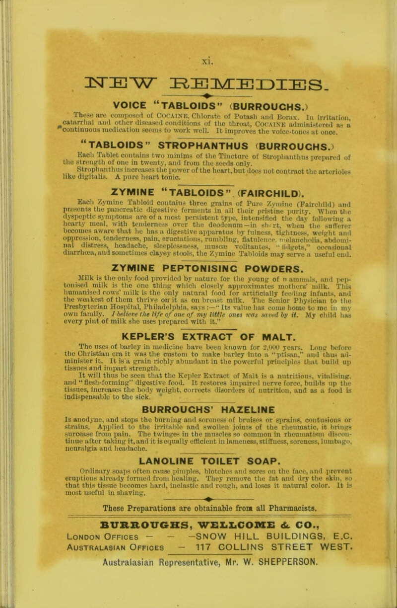 ISTIEl'W REMEDIES. VOICE “TABLOIDS” (BURROUGHS.) These are compose! of COCAINE, Chlorate of Potash and Borax. In irritation catarrhal and other diseased conditions of the throat, COCAINE administered as a continuous medication seems to work well. It improves the voice-tones at once. “TABLOIDS” STROPHANTHUS (BURROUGHS.) Eacli Tablet contains two minims of the Tincture of Strophantlms prepared of the strength of one in twenty, and from the seeds only. Strophanthus increases the power of the heart, but does not contract the arterioles like digitalis. A pure heart tonic. ZYMINE “TABLOIDS”. (FAIRCHILD). Each Zymine Tabloid contains three grains of Pure Zvmine (Fairchild) and presents the pancreatic digestive ferments in all their pristine purity. When the dyspeptic, symptoms are of a most persistent type, intensified the day following a hearty meal, with tenderness over the deodenum-in slurt, when* the sufferer becomes aware that he has a digestive apparatus by fulness, tightness, weight and oppression, tenderness, pain, eructations, rumbling, flatulence, melancholia, abdomi- nal distress, headache, sleeplessness, musem volitantes, fidgets,” occasional diarrhoea, and sometimes clayey stools, the Zymine Tabloids may serve a useful end. ZYMINE PEPTONISINC POWDERS. Milk is the only food provided by nature for the young of n animals, and jiep- tonised milk is the one thing which closely approximates mothers’ milk. This humanised rows’ milk is the only natural food for artificially feeding infants, and the weakest of them thrive on it as on breast milk. The Senior Physician to the Presbyterian Hospital, Philadelphia, says“ Its value has come home to me in my own family. 1 believe the life of one of my little ones was saved by it. My child has every pint of milk she uses prepared with it.” KEPLER’S EXTRACT OF MALT. The uses of barley in medicine have been known for 2,000 years. Long before the Christian era it was the custom to make barley into a “ptisan,” and thus ad- minister it. It is a grain richly abundant in the powerful principles that build up tissues and impart strength. It will thus be seen that the Kepler Extract of Malt is a nutritious, vitalising, and “ flesh-forming” digestive food. It restores iinimired nerve force, builds up the tissues, increases tire body weight, corrects disorders of nutrition, and as a food is indispensable to the sick. BURROUGHS’ HAZELINE Is anodyne, and stops the burning and soreness of bruises or sprains, contusions or strains. Applied to the irritable and swollen joints of the rheumatic, it brings surcease from pain. The twinges in the muscles so common in rheumatism discon- tinue after taking it, and it is equally efficient in lameness, stiffness, soreness, lumbago, neuralgia and headache. LANOLINE TOILET SOAP. Ordinary soaps often cause pimples, blotches and sores on the face, and prevent eruptions already formed from healing. They remove the fat and dry the skin, so that this tissue becomes hard, inelastic and rough, and loses it natural color. It is most useful in shaving. These Preparations are obtainable from all Pharmacists. BURROUGHS, WELLCOME dt CO., London Offices — —SNOW HILL BUILDINGS, E.C. Australasian Offices — 117 COLLINS STREET WEST.