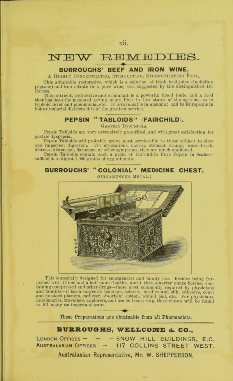 XU. UNTIEW REMEDIES. BURROUGHS’ BEEF AND IRON WINE. A Highly Concentrated, Stimulating, Strengthening Food. This admirable restorative, which is a solution of fresh beef-juice (including peptone) and iron citrate in a pure wine, was suggested by the distinguished Dr. Parkes. This nutrient, restorative and stimulant is a powerful blood tonic, and a food that has been the means of saving many lives in low states of the systems, as in typhoid fever and pneumonia, etc. It is invaluable in anaemia; and to Europeans in hot or malarial districts it is of the greatest service. PEPSIN “TABLOIDS (FAIRCHILD). Gastric dyspepsia. I’epsin Tabloids are very extensively prescribed, and with great satisfaction for gastric dyspepsia. Pepsin Tabloids will probably prove most serviceable to those subject to slow and imperfect digestion. For eructations, nausea, stomach cramp, water-brash, distress, distension, fiatuencc, or other symptoms, they are much employed. Pepsin Tabloids contain each a grain of Fairchild's Pure Pepsin in Scales- sufficient to digest 1,000 grains of egg albumin. BURROUGHS’ “COLONIAL MEDICINE CHEST. (Ornamented metal.) This is specially designed for emergencies and family use. Besides being fur- nished with 16 one and a half ounce bottles, and 4 three-quarter ounce bottles, con- taining compressed and other drugs—those most commonly required by physicians and families—it has a surgeon’s bandage, scissors, needles and silk, adhesive, court and mustard plasters, catheter, absorbent cotton, wound pad, etc. For physicians, missionaries, travellers, explorers, and use on board ship, these chests will be found to fill many an important want. ♦- These Preparations are obtainable from all Pharmacists. BURROUGHS, WELLCOME 6c CO., London Offices — - —SNOW HILL BUILDINGS, E.C. Australasian Offices — 117 COLLINS STREET WEST.