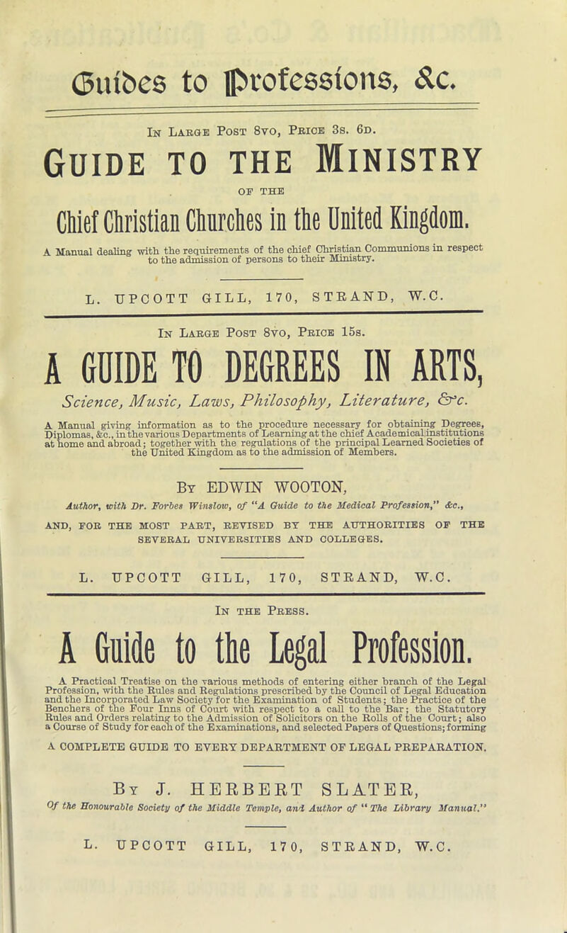 (5tubes to professions, S.c. In Large Post 8vo, Price 3s. 6d. Guide to the Ministry OE THE Chief Christian Churches in the United Kingdom. A Manual dealing with the requirements of the chief Christian Communions in respect to the admission of persons to their Ministry. L. TJPCOTT GILL, 170, STRAND, W.C. In Large Post 8vo, Price 15s. A GUIDE TO DEGREES IN ARTS, Science, Music, Laws, Philosophy, Literature, &c. A Manual giving information as to the procedure necessary for obtaining Degrees, Diplomas, &c., in the various Departments of Learning at the chief Academical,institutions at home and abroad; together with the regulations of the principal Learned Societies of the United Kingdom as to the admission of Members. By EDWIN WOOTON, Author, with Dr. Forbes Winslow, of “A Guide to the Medical Profession, &c., AND, FOR THE MOST PART, REVISED BY THE AUTHORITIES OF THE SEVERAL UNIVERSITIES AND COLLEGES. L. UPCOTT GILL, 170, STRAND, W.C. In the Press. A Guide to the Legal Profession. A Practical Treatise on the various methods of entering either branch of the Legal Profession, with the Rules and Regulations prescribed by the Council of Legal Education and the Incorporated Law Society for the Examination of Students; the Practice of the Benchers of the Four Inns of Court with respect to a call to the Bar; the Statutory Rules and Orders relating to the Admission of Solicitors on the Rolls of the Court; also a Course of Study for each of the Examinations, and selected Papers of Questions; forming A COMPLETE GUIDE TO EVERY DEPARTMENT OF LEGAL PREPARATION. By J. HERBERT SLATER, Of the Honourable Society of the Middle Temple, and Author of “ The Library Manual. L. UPCOTT GILL, 170, STRAND, W.C.