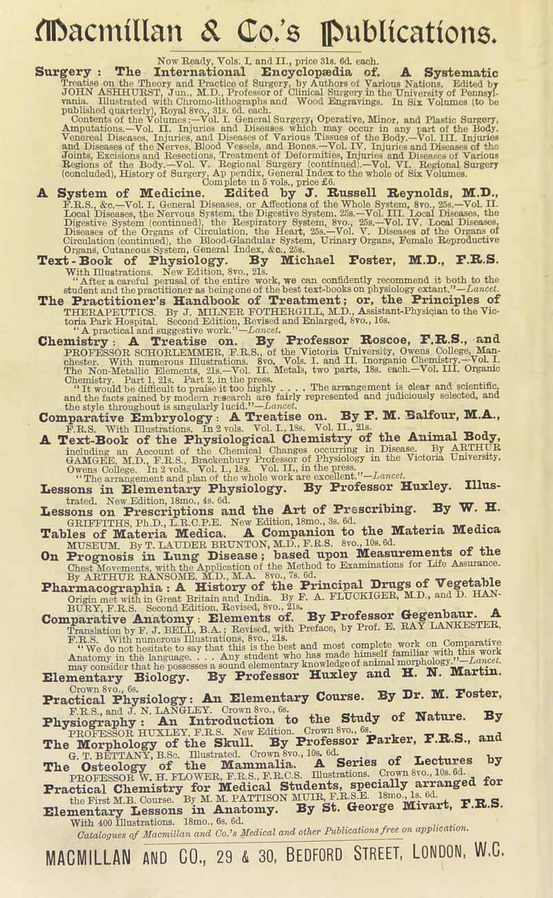 flfcacmfUan & Co.’s publications. Now Heady, Vols. I. and II., price 31s. 6d. each. Surgery : The International Encyclopaedia of. A Systematic Treatise on the Theory and Practice of Surgery, by Authors of Various Nations. Edited by JOHN ASHHURST, Jun., M.D., Professor of Clinical Surgery in the University of Pennsyl- vania. Illustrated with Chromo-lithographs and Wood Engravings. In Sir Volumes (to be published quarterly), Royal 8vo., 31s. 64 each. Contents of the VolumesVol. I. General Surgery, Operative, Minor, and Plastic Surgery, Amputations.—Vol. II. Injuries and Diseases which may occur in any part of the Body. Venereal Diseases, Injuries, and Diseases of Various Tissues of the Body.—Vol. III. Injuries and Diseases of the Nerves, Blood Vessels, and Bones.—Vol. IV. Injuries and Diseases of the Joints, Excisions and Resections, Treatment of Deformities, Injuries and Diseases of Various Regions of the Body.—Vol. V. Regional Surgery (continued).—Vol. VI. Regional Surgery (concluded), History of Surgery, Ap pendix, General Index to the whole of Six Volumes. Complete in 5 vols., price £6. A System of Medicine. Edited by J. Russell Reynolds, M.D., F.R.S., &c.—Vol. I. General Diseases, or Affections of the Whole System, 8vo., 25s.—Vol. II. Local Diseases, the Nervous System, the Digestive System, 25s.—Vol. III. Local Diseases, the Digestive System (continued), the Respiratory System, 8vo., 25s.—Vol. IV. Local Diseases, Diseases of the Organs of Circulation, the Heart, 25s.—Vol. V. Diseases of the Organs of Circulation (continued), the Blood-Glandular System, Urinary Organs, Female Reproductive Organs, Cutaneous System, General Index, &c., 25s. Text-Book of Physiology. By Michael Poster, M.D., P.R.S. With Illustrations. New Edition, 8vo., 21s. “After a careful perusal of the entire work, we can confidently recommend it both to the student and the practitioner as being one of the best text-books on physiology extant.”—Lancet. The Practitioner’s Handbook of Treatment; or, the Principles of THERAPEUTICS. By J. MILNER FOTHERGILL, M.D., Assistant-Physician to the Vic- toria Park Hospital! Second Edition, Revised and Enlarged, 8vo., 16s. “ A practical and suggestive work.”—Lancet. Chemistry: A Treatise on. By Professor Roscoe, P.R.S., and PROFESSOR SCHORLEMMER, F.R.S., of the Victoria University, Owens College, Man- Chester. With numerous Illustrations. 8vo. Vols. I. and II. Inorganic Chemistry.—-VoL I. The Non-Metallic Elements, 21s.—Vol. II. Metals, two parts, 18s. each.—Vol. III. Organic Chemistry. Part 1, 21s. Part 2, in the press. . _ . , “ It would be difficult to praise it too highly ..... The arrangement is clear and scientific, and the facts gained by modern research are fairly represented and judiciously selected, and the style throughout is singularly lucid.”—Lancet. Comparative Embryology : A Treatise on. By P. M. Balfour, M.A., F.R.S. With Illustrations. In 2 vols. Vol. I., 18s. Vol. II., 21s A Text-Book of the Physiological Chemistry of the Animal Body, including an Account of the Chemical Changes occurring in Disease. By ARTHUR GAMGEE, M.D., F.R.S., Brackenbury Professor of Physiology m the Victoria University, Owens College. In 2 vols. Vol. I., 18s. Vol. II., in the press. “ The arrangement and plan of the whole work are excellent. Lancet. Lessons in Elementary Physiology. By Professor Huxley. Illus- trated. New Edition, 18mo., 4s. 6d. __ _. Lessons on Prescriptions and the Art of Prescribing. By W. H. GRIFFITHS, Ph.D., L.R.C.P.E. New Edition, 18mo„ 3s. 6d. . Tables of Materia Medica. A Companion to the Materia Medica MUSEUM. By T. LAUDER BRUNTON, M.D., F.R.S. 8vo„ 10s.6d. On Prognosis in Lung Disease; based upon Measurements ox tne Chest Movements, with the Application of the Method to Examinations for Life Assurance. By ARTHUR RANSOME, M.D., M.A. 8vo., 7s. 64 . , ,, Pharmacograpbia : A History of the Principal Drugs of Vegetable Origin met with in Great Britain and India. By F. A FLUCKIGER, M.D., and D. HAN BURY, F.R.S. Second Edition, Revised, 8vo., 21s. _ . . Comparative Anatomy: Elements of. By Professor Uegenbaur. Translation by F. J. BELL, B.A.; Revised, with Preface, by Prof. E. RAY LANKESTER, F. R.S. With numerous Illustrations, 8vo., 21s. , . ™ PnTrmnrative “ We do not hesitate to say that this is the best and most r°^th ThS^oIk Anatomy in the language. . . . Any student who has made himself foliar whJ^ this worx may consider that he possesses a sound elementary knowledge of amnml mmphwigy. _ • Elementary Biology. By Professor Huxley and H. N. Martin. Practical Physiology: An Elementary Course. By Dr. M. Poster, Physiography : An Introduction to the Study of Nature. By PROFESSOR HUXLEY, F.R.S. New Edition. Crown 8vo„ 6s. -n t» c n-nd The Morphology of the Skull. By Professor Parker, F.R.S., ana G. T. BETTANY, B.Sc. Illustrated. Crown 8vo., 10s. 6d. w The Osteology of the Mammalia. A Series of Lectures by PROFESSOR W. H. FLOWER, F.R.S., F.R.C.S. Illustrations. Crown Svo., Ms. 64 Practical Chemistry for Medical Students, specially arranged for the First M.B. Course. By M. M. PATTISON MUIR, F.RB.E. lSmo.^ls.bd _ Elementary Lessons in Anatomy. By St. George Mivart, P.R.S. With 400 Illustrations. 18mo., 6s. 64 Catalogues of Macmillan and Co.’s Medical and other Publications free on application. MACMILLAN AND CO, 29~& 30, BEDFORD STREET, LONDON, W.G.