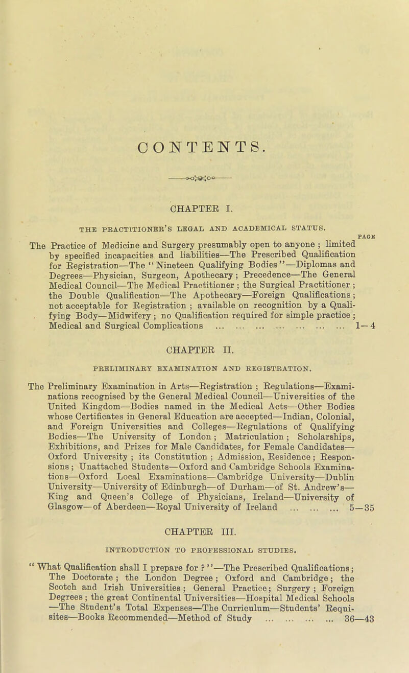 CONTENTS. CHAPTER I. THE PRACTITIONER'S LEGAL AND ACADEMICAL STATUS. PAGE The Practice of Medicine and Surgery presumably open to anyone ; limited by specified incapacities and liabilities—The Prescribed Qualification for Registration—The “Nineteen Qualifying Bodies”—Diplomas and Degrees—Physician, Surgeon, Apothecary ; Precedence—The General Medical Council—The Medical Practitioner ; the Surgical Practitioner ; the Double Qualification—The Apothecary—Foreign Qualifications ; not acceptable for Registration ; available on recognition by a Quali- fying Body—Midwifery ; no Qualification required for simple practice ; Medical and Surgical Complications 1—4 CHAPTER II. PRELIMINARY EXAMINATION AND REGISTRATION. The Preliminary Examination in Arts—Registration ; Regulations—Exami- nations recognised by the General Medical Council—Universities of the United Kingdom-—Bodies named in the Medical Acts—Other Bodies whose Certificates in General Education are accepted—Indian, Colonial, and Foreign Universities and Colleges—Regulations of Qualifying Bodies—The University of London; Matriculation; Scholarships, Exhibitions, and Prizes for Male Candidates, for Female Candidates— Oxford University ; its Constitution ; Admission, Residence; Respon- sions; Unattached Students—Oxford and Cambridge Schools Examina- tions—Oxford Local Examinations—Cambridge University—Dublin University—University of Edinburgh—of Durham—of St. Andrew’s— King and Queen’s College of Physicians, Ireland—University of Glasgow—of Aberdeen—Royal University of Ireland 5—35 CHAPTER III. INTRODUCTION TO PROFESSIONAL STUDIES. “ What Qualification shall I prepare for ? ”—The Prescribed Qualifications; The Doctorate; the London Degree; Oxford and Cambridge; the Scotch and Irish Universities; General Practice; Surgery; Foreign Degrees ; the great Continental Universities—Hospital Medical Schools —The Student’s Total Expenses—The Curriculum—Students’ Requi- sites—Books Recommended—Method of Study 36—43