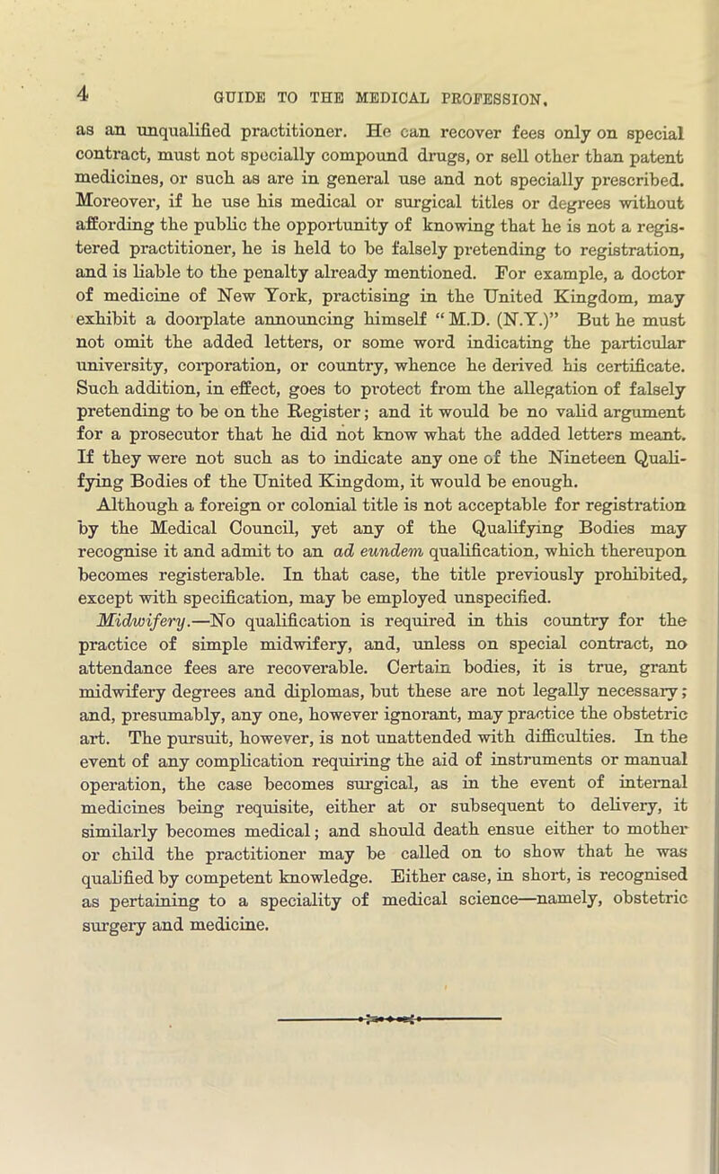 as an unqualified practitioner. He can recover fees only on special contract, must not specially compound drugs, or sell other than patent medicines, or such as are in general use and not specially prescribed. Moreover, if he use his medical or surgical titles or degrees without affording the public the opportunity of knowing that he is not a regis- tered practitioner, he is held to be falsely pretending to registration, and is liable to the penalty already mentioned. For example, a doctor of medicine of New York, practising in the United Kingdom, may exhibit a doorplate announcing himself “ M.D. (N.Y.)” But he must not omit the added letters, or some word indicating the particular university, corporation, or country, whence he derived his certificate. Such addition, in effect, goes to protect from the allegation of falsely pretending to be on the Register; and it would be no valid argument for a prosecutor that he did not know what the added letters meant. If they were not such as to indicate any one of the Nineteen Quali- fying Bodies of the United Kingdom, it would be enough. Although a foreign or colonial title is not acceptable for registration by the Medical Council, yet any of the Qualifying Bodies may recognise it and admit to an ad eundem qualification, which thereupon becomes registerable. In that case, the title previously prohibited, except with specification, may be employed unspecified. Midwifery.—No qualification is required in this country for the practice of simple midwifery, and, unless on special contract, no attendance fees are recoverable. Certain bodies, it is true, grant midwifery degrees and diplomas, but these are not legally necessary; and, presumably, any one, however ignorant, may practice the obstetric art. The pursuit, however, is not unattended with difficulties. In the event of any complication requiring the aid of instruments or manual operation, the case becomes surgical, as in the event of internal medicines being requisite, either at or subsequent to delivery, it similarly becomes medical; and should death ensue either to mother or child the practitioner may be called on to show that he was quab’fied by competent knowledge. Either case, in short, is recognised as pertaining to a speciality of medical science—namely, obstetric surgery and medicine.