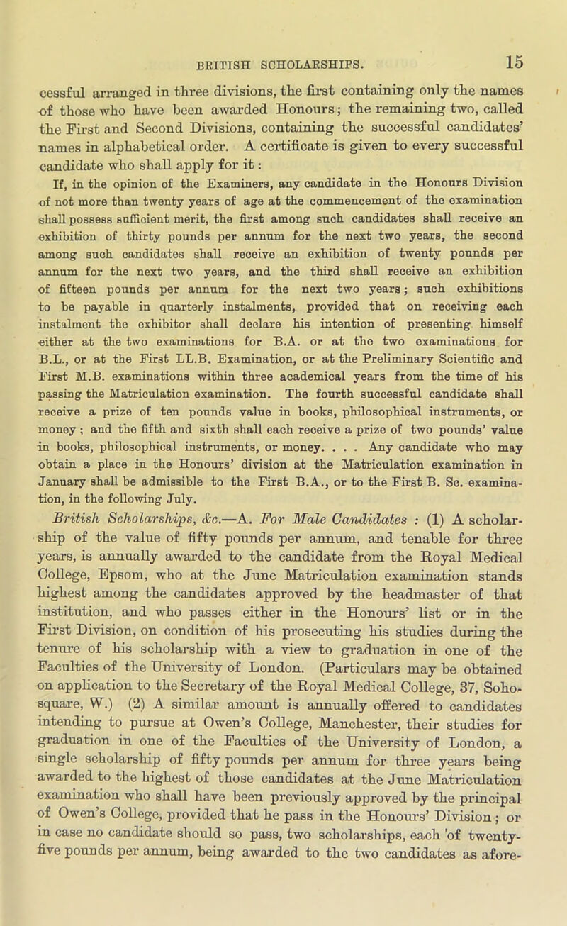 cessful arranged in three divisions, the first containing only the names of those who have been awarded Honours; the remaining two, called the First and Second Divisions, containing the successful candidates’ names in alphabetical order. A certificate is given to every successful candidate who shall apply for it: If, in the opinion of the Examiners, any candidate in the Honours Division of not more than twenty years of age at the commencement of the examination shall possess sufficient merit, the first among such candidates shall receive an exhibition of thirty pounds per annum for the next two years, the second among such candidates shall receive an exhibition of twenty pounds per annum for the next two years, and the third shall receive an exhibition of fifteen pounds per annum for the next two years; such exhibitions to be payable in quarterly instalments, provided that on receiving each instalment the exhibitor shall declare his intention of presenting himself either at the two examinations for B.A. or at the two examinations for B.L., or at the First LL.B. Examination, or at the Preliminary Scientific and First M.B. examinations within three academical years from the time of his passing the Matriculation examination. The fourth successful candidate shall receive a prize of ten pounds value in books, philosophical instruments, or money ; and the fifth and sixth shall each reoeive a prize of two pounds’ value in books, philosophical instruments, or money. . . . Any candidate who may obtain a place in the Honours’ division at the Matriculation examination in January shall be admissible to the First B.A., or to the First B. Sc. examina- tion, in the following July. British Scholarships, &c.—A. For Male Candidates : (1) A scholar- ship of the value of fifty pounds per annum, and tenable for three years, is annually awarded to the candidate from the Royal Medical College, Epsom, who at the June Matriculation examination stands highest among the candidates approved by the headmaster of that institution, and who passes either in the Honours’ list or in the First Division, on condition of his prosecuting his studies during the tenure of his scholarship with a view to graduation in one of the Faculties of the University of London. (Particulars may be obtained on application to the Secretary of the Royal Medical College, 37, Soho- square, W.) (2) A similar amount is annually offered to candidates intending to pursue at Owen’s College, Manchester, their studies for graduation in one of the Faculties of the University of London, a single scholarship of fifty pounds per annum for three years being awarded to the highest of those candidates at the June Matriculation examination who shall have been previously approved by the principal of Owen s College, provided that he pass in the Honours’ Division ; or in case no candidate should so pass, two scholarships, each 'of twenty- five pounds per annum, being awarded to the two candidates as afore-