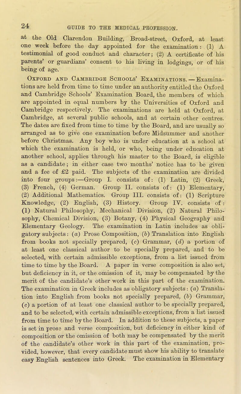 at the Old Clarendon Building, Broad-street, Oxford, at least one week before the day appointed for the examination: (1) A testimonial of good conduct and character; (2) A certificate of his parents’ or guardians’ consent to his living in lodgings, or of his being of age. Oxford and Cambridge Schools’ Examinations.—Examina- tions are held from time to time under an authority entitled the Oxford and Cambridge Schools’ Examination Board, the members of which are appointed in equal numbers by the Universities of Oxford and Cambridge respectively. The examinations are held at Oxford, at Cambridge, at several public schools, and at certain other centres. The dates are fixed from time to time by the Board, and are usually so arranged as to give one examination before Midsummer and another before Christmas. Any boy who is under education at a school at which the examination is held, or who, being under education at another school, applies through his master to the Board, is eligible as a candidate; in either case two months’ notice has to be given and a fee of £2 paid. The subjects of the examination are divided into four groups:—Group I. consists of: (1) Latin, (2) Greek, (3) French, (4) German. Group II. consists of: (1) Elementary, (2) Additional Mathematics. Group III. consists of: (1) Scripture Knowledge, (2) English, (3) History. Group IY. consists of: (1) Natural Philosophy, Mechanical Division, (2) Natural Philo- sophy, Chemical Division, (3) Botany, (4) Physical Geography and Elementary Geology. The examination in Latin includes as obli- gatory subjects: (a) Prose Composition, (b) Translation into English from books not specially prepared, (c) Grammar, (d) a portion of at least one classical author to be specially prepared, and to be selected, with certain admissible exceptions, from a list issued from time to time by the Board. A paper in verse composition is also set, but deficiency in it, or the omission of it, may be compensated by the merit of the candidate’s other work in this part of the examination. The examination in Greek includes as obligatory subjects: (a) Transla- tion into English from books not specially prepared, (6) Grammar, (c) a portion of at least one classical author to be specially prepared, and to be selected, with certain admissible exceptions, from a list issued from time to time by the Board. In addition to these subjects, a paper is set in prose and verse composition, but deficiency in either kind of composition or the omission of both may be compensated by the merit of the candidate’s other work in this part of the examination, pro- vided, however, that every candidate must show his ability to translate easy English sentences into Greek. The examination in Elementary