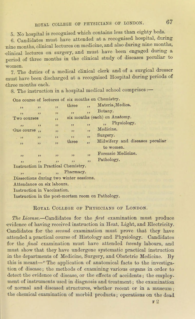 ROYAL COLLEGE OF PHYSICIANS OF LONDON. 5. No hospital is recognised which contains less than eighty beds.. 6. Candidates must have attended at a recognised hospital, during nine months, clinical lectures on medicine, and also during nine months, -clinical lectures on surgery, and must have been engaged during a period of three months in the clinical study of diseases peculiar to •women. 7. Tlie duties of a medical clinical clerk and of a surgical dresser must have been discharged at a recognised Hospital during periods of ■three months each. 8. The instruction in a hospital medical school comprises:— One course of lectures of six months on Chemistry. 99 99 99 three ,, Materia^Medica. 99 99 99 9 9 9 9 Botany. Two couraes 99 six months (each) on Anatomy. 9 9 99 99 99 9 9 ,, Physiology. -One course ,, 99 99 99 Medicine. 99 9 9 9 9 9 9 99 Surgery. 99 99 99 three „ Midwifery and diseases peculiar to women. 9 9 99 99 99 99 Forensic Medicine. ,, ,> >> >> >j Instruction in Practical Chemistry. ,, „ „ Pharmacy. Pathology. Dissections during two winter sessions. Attendance on six labours. Instruction in Vaccination. Instruction in the post-mortem room on Pathology. Royal College of Physicians of London. The License.—Candidates for the first examination must produce -evidence of having received instruction in Heat, Light, and Electricity. •Candidates for the second examination must prove that they have attended a practical course of Histology and Physiology. Candidates for the final examination must have attended twenty labours, and must show that they have undergone systematic practical instruction in the departments of Medicine, Surgery, and Obstetric Medicine. By this is meant—“ The application of anatomical facts to the investiga- tion of disease; the methods of examining various organs in order to detect the evidence of disease, or the effects of accidents; the employ- ment of instruments used in diagnosis and treatment; the examination of normal and diseased structures, whether recent or in a museum; the chemical examination of morbid products; operations on the dead f 2