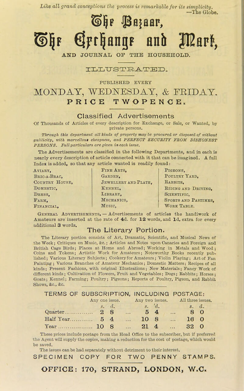 Like all grand conceptions the process is remarkable for its simplicity. _ —The Globe. ©Ijf ■Pajaar, €jfr^angp anh J12apf, AND JOURNAL OP THE HOUSEHOLD. ILLTTSTEATED. PUBLISHED EVERY MONDAY, WEDNESDAY, & FRIDAY. PRICE TWOPENCE. Classified Advertisements Of Thousands of Articles of every description for Exchange, or Sale, or Wanted, by private persons. Through this department all hinds of property may be procured or disposed of without publicity, with marvellous cheapness, and PERFECT SECURITY FROM DISHONEST PERSONS. Full particulars are given in each issue. The Advertisements are classified in the following Departments, and in each is nearly every description of article connected with it that can be imagined. A full Index is added, so that any article wanted is readily found: Aviary, Bric-a-Brac, ‘Country House, Domestic, Dress, Farm, Financial, Fine Arts, Garden, Jewellery and Plate, Kennel, Library, Mechanics, Music, Pigeons, Poultry Yard, Rabbits, Riding and Driving, Scientific, Sports and Pastimes, Work Table. General Advertisements. — Advertisements of articles the handiwork of Amateurs are’inserted at the rate of 4d. for 12 words, and Id. extra for every additional 3 words. The Literary Portion. The Literary portion consists of Art, Dramatic, Scientific, and Musical News of the Week; Critiques on Music, &c.; Articles and Notes upon Canaries and Foreign and British Cage Birds; Places at Home and Abroad; Working in Metals and Wood; Coins and Tokens; Artistic Work for Amateurs; Noteworthy Books recently pub- lished; Various Literary Subjects; Cookery for Amateurs; Violin Playing; Art of Fan Painting; Various Branches of Amateur Mechanics; Domestic Matters; Recipes of all kinds; Present Fashions, with original Illustrations; New Materials; Fancy Work of different kinds; Cultivation of Flowers, Fruit and Vegetables; Dogs; Rabbits; Horses; Goats; Kennel; Farming; Poultry; Pigeons; Reports of Poultry, Pigeon, and Rabbit Shows, &c., &c. TERMS OF SUBSCRIPTION, INCLUDING POSTAGE: Quarter Any one issue, s. d. 2 8 Any two issues, s. 'd. 5 4. All three issues, s. d. 8 0 Half Year 5 4 10 8 16 0 Year 10 8 21 4 32 0 These prices include postage from the Head Office to the subscriber, but if preferred the Agent will supply the copies, making a reduction for the cost of postage, which would be saved. The issues can be had separately without detriment to their interest. SPECIMEN COPY FOR TWO PENNY STAMPS.