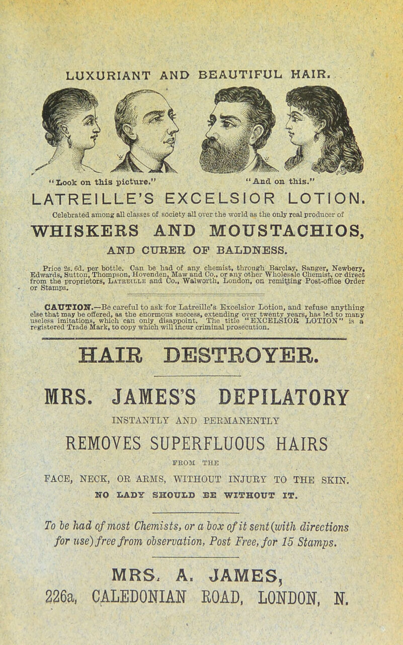 LUXURIANT AND BEAUTIFUL HAIR. “ Look on this picture.” “ And on this.” LATREILLE’S EXCELSIOR LOTION. Celebrated among all classes of society all over the world as the only real producer of WHISKERS AND MOUSTACHIOS, AND CITHER OF BALDNESS. Price 2s. Cd. per bottle. Can be had of any chemist, through Barclay, Sanger, Newbery, Edwards, Sutton, Thompson, Hovenden, Maw and Co., or any other Wholesale Chemist, or direct from the proprietors, Latreille and Co., Walworth, London, on remitting Post-office Order or Stamps. CAUTION.—Be careful to ask for Latreille’s Excelsior Lotion, and refuse anything else that may be offered, as the enormous success, extending over twenty years, has led to many useless imitations, which can only disappoint. The title “EXCELSIOR LOTION is a registered Trade Mark, to copy which will incur criminal prosecution. HAIR DESTROYER. MRS. JAMES’S DEPILATORY INSTANTLY AND PERMANENTLY REMOVES SUPERFLUOUS HAIRS FROM THE FACE, NECK, OR ARMS, WITHOUT INJURY TO THE SKIN. NO LADY SHOULD BE WITHOUT IT. To be had of most Chemists, or a box of it sent(with directions for use) free from observation, Post Free, for 15 Stamps. MRS, A. JAMES, 226a, CALEDONIAN ROAD, LONDON, N.