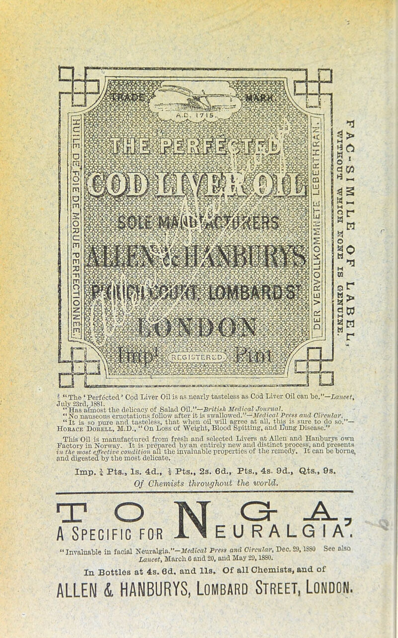 ' “ The ‘ Perfected ’ Cod Liver Oil is as nearly tasteless as Cod Liver Oil can he.—Lancet, tJ -illUj iuol* “ Has almost the delicacy of Salad OH.”—British Medical Journal. “No nauseous eructations follow after it is swallowed.”—Medical Press and Circular. “ It is so pure and tasteless, that when oil will agree at all, this is sure to do so.”— Horace Dobell, M.D., “ On Loss of Weight, Blood Spitting, and Lung Disease.” This Oil is manufactured from fresh and selected Livers at Allen and Hanburys own Factory in Norway. It is prepared by an entirely new and distinct process, and presents in the most effective condition all the invaluable properties of the remedy. It can he borne, and digested by the most delicate. Imp. 1- Fts., Is. 4d„ l Pts., 2s. 6d., Fts„ 4s. 9d„ Q,ts., 9s. Of Chemists throughout the world. “ Invaluable in facial Neuralgia.”-j)taZicaf Press and Circular, Dec. 29,1SS0 See also Lancet, March G and 20, and May 29,1SS0. In Bottles at 4s. 8d. and 11s. Of all Chemists, and of ALLEN L HANBURYS, Lombard Street, London.