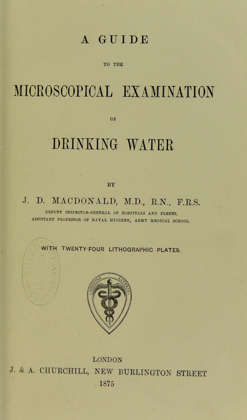 A GUIDE TO THE MICROSCOPICAL EXAMINATION OF DRINKING WATER BY J. D. MACDONALD, M.D., E.N., F.RS. DEPUTY INSPECTOR-GENERAL OF HOSPITALS AND FLEETS. ASSISTANT PROFESSOR OP NAVAL HYGIENE, ARMY MEDICAL SCHOOL. WITH TWENTY-FOUR LITHOGRAPHIC PLATES. LONDON J. & A, CHURCHILL, NEW BURLINGTON STREET 1875
