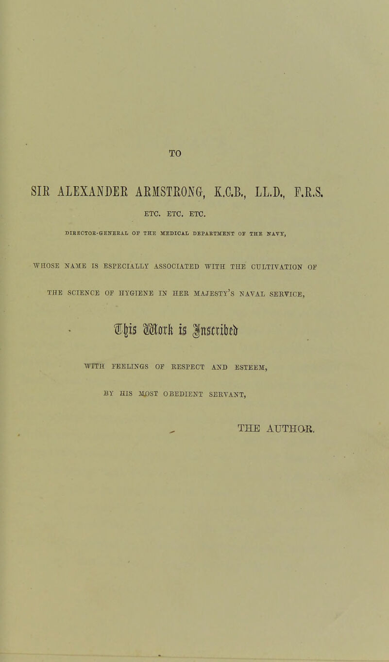 TO SIR ALEXANDER ARMSTRONG, K.C.B., LL.D., F.R.S. ETC. ETC. ETC. DIBECTOE-GENEEAL OP THE UXDICiili DEPAETMENT OF THE NAVI, WHOSE NAME IS ESPECIALLY ASSOCIATED WITH THE CULTIVATION OF THE SCIENCE OF HYGIENE IN HEK MAJESTY'S NAVAL SERVICE, WITH FEELINGS OF RESPECT AND ESTEEM, BY HIS MjOST OBEDIENT SERVANT, THE AUTHGR.