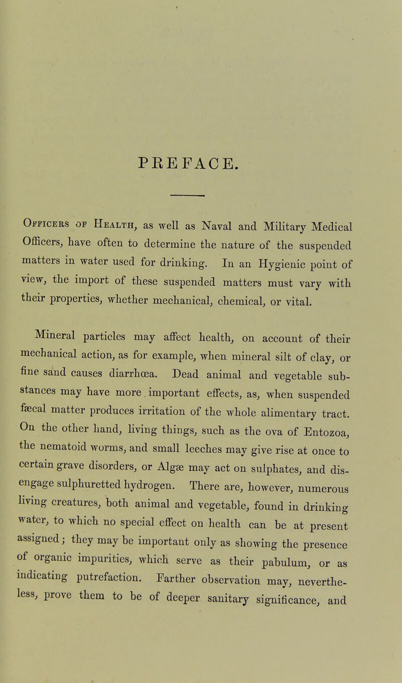 PEEFACE Officers op Health, as well as Naval and Military Medical Officers, have often to determine the nature of the suspended matters in water used for drinking. In an Hygienic point of view, the import of these suspended matters must vary with their properties, whether mechanical, chemical, or vital. Mineral particles may affect health, on account of their mechanical action, as for example, when mineral silt of clay, or fine sand causes diarrhoea. Dead animal and vegetable sub- stances may have more. important effects, as, when suspended faecal matter produces irritation of the whole alimentary tract. On the other hand, living things, such as the ova of Entozoa, the nematoid worms, and small leeches may give rise at once to certain grave disorders, or Alg^ may act on sulphates, and dis- engage sulphuretted hydrogen. There are, however, numerous living creatures, both animal and vegetable, found in drinking water, to which no special effect on health can be at present assigned; they may be important only as showing the presence of organic impurities, which serve as their pabulum, or as indicating putrefaction. Farther observation may, neverthe- less, prove them to be of deeper sanitary significance, and