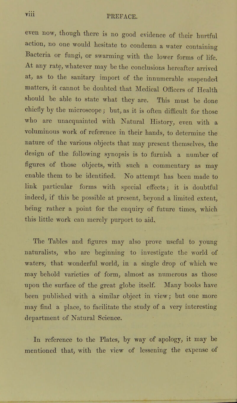 Vlll even now, though there is no good evidence of their hurtful action, no one would hesitate to condemn a water containing Bacteria or fungi, or swarming with the lower forms of life. At any rate, whatever may be the conclusions hereafter arrived at, as to the sanitary import of the innumerable suspended matters, it cannot be doubted that Medical Officers of Health should be able to state what they are. This must be done chiefly by the microscope; but, as it is often difficult for those who are unacquainted with Natural History, even with a voluminous work of reference in their hands, to determine the nature of the various objects that may present themselves, the design of the following synopsis is to furnish a number of figures of those objects, with such a commentary as may enable them to be identified. No attempt has been made to link particular forms with special effects; it is doubtful indeed, if this be possible at present, beyond a limited extent, being rather a point for the enquiry of future times, which this little work can merely purport to aid. The Tables and figures may also prove useful to young naturalists, who are beginning to investigate the world of waters, that wonderful world, in a single drop of which we may behold varieties of form, almost as numerous as those upon the surface of the great globe itself. Many books have been published with a similar object in view; but one more may find a place, to facilitate the study of a very interesting department of Natural Science. In reference to the Plates^ by way of apology, it may be mentioned that^ with the view of lessening the expense of