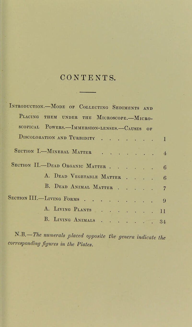 CONTENTS Introduction.—Mode of Collecting Sediments and Placing them under the Microscope.—Micro- scopical Powers.—Immersion-lenses.—Causes of Discoloration and Turbidity 1 Section I.—Mineral Matter 4 Section II.—Dead Organic Matter ...... 6 A. Dead Vegetable Matter .... Q B. Dead Animal Matter 7 Section III.—Living Porms g A. Living Plants 2^ B. Living Animals 34 ^.B.—T/ie numerals placed opposite the genera indicate the corresponding figures in the Plates.