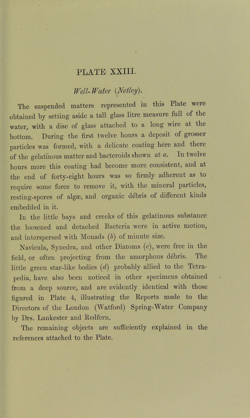 I PLATE XXIII. Well-Water {Netley). The suspended matters represented in this Plate were obtained by setting aside a tall glass litre measure fall of the water, with a disc of glass attached to a long wire at the bottom. During the first twelve hours a deposit of grosser particles was formed, with a delicate coating here and there of the gelatinous matter and bacteroids shown at a. In twelve hours more this coating had become more consistent, and at the end of forty-eight hours was so firmly adherent as to require some force to remove it, with the mineral particles, resting-spores of algse, and organic debris of diff'erent kinds embedded in it. In the little bays and creeks of this gelatinous substance the loosened and detached Bacteria were in active motion, and interspersed with Monads (h) of minute size. Navicula, Synedra, and other Diatoms (c), were free in the field, or often projecting from the amorphous debris. The little green star-like bodies {6) probably allied to the Tetra- pedia, have also been noticed in other specimens obtained from a deep source, and are evidently identical with those figured in Plate 4, illustrating the Reports made to the Directors of the London (Watford) Springs Water Company by Drs. Lankester and Eedfern. The remaining objects are sufiiciently explained in the references attached to the Plate.