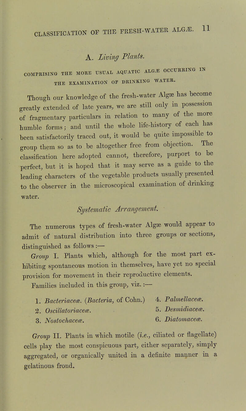 CLASSIFICATION OF THE FRESH-WATER ALG^E. A. Living Plants. COMPRISING THE MORE USUAL AQUATIC ALGiE OCCURRING IN THE EXAMINATION OF DRINKING WATER. Though our knowledge of the fresh-water AlgJB has become greatly extended of late years, we are still only in possession of fragmentary particulars in relation to many of the more humble forms; and until the whole life-history of each has been satisfactorily traced out, it would be quite impossible to group them so as to be altogether free from objection. The classification here adopted cannot, therefore, purport to be perfect, but it is hoped that it may serve as a guide to the leading characters of the vegetable products usually presented to the observer in the microscopical examination of drmkmg water. Systematic Arrangement. The numerous types of fresh-water Algse would appear to admit of natural distribution into three groups or sections, distinguished as follows :— Group I. Plants which, although for the most part ex- hibiting spontaneous motion in themselves, have yet no special provision for movement in their reproductive elements. Tamilies included in this group, viz.:— 1. Bacteriaceee. {Bacteria, of Cohn.) 4. Palmellacece. 2. OsciUatoriacece. 5. Desmidiacea. 3. Nostochacea. 6. Diatomacecs. Group II. Plants in which motile {i.e., ciliated or flagellate) cells play the most conspicuous part, either separately, simply aggregated, or organically united in a definite manner in a gelatinous frond.