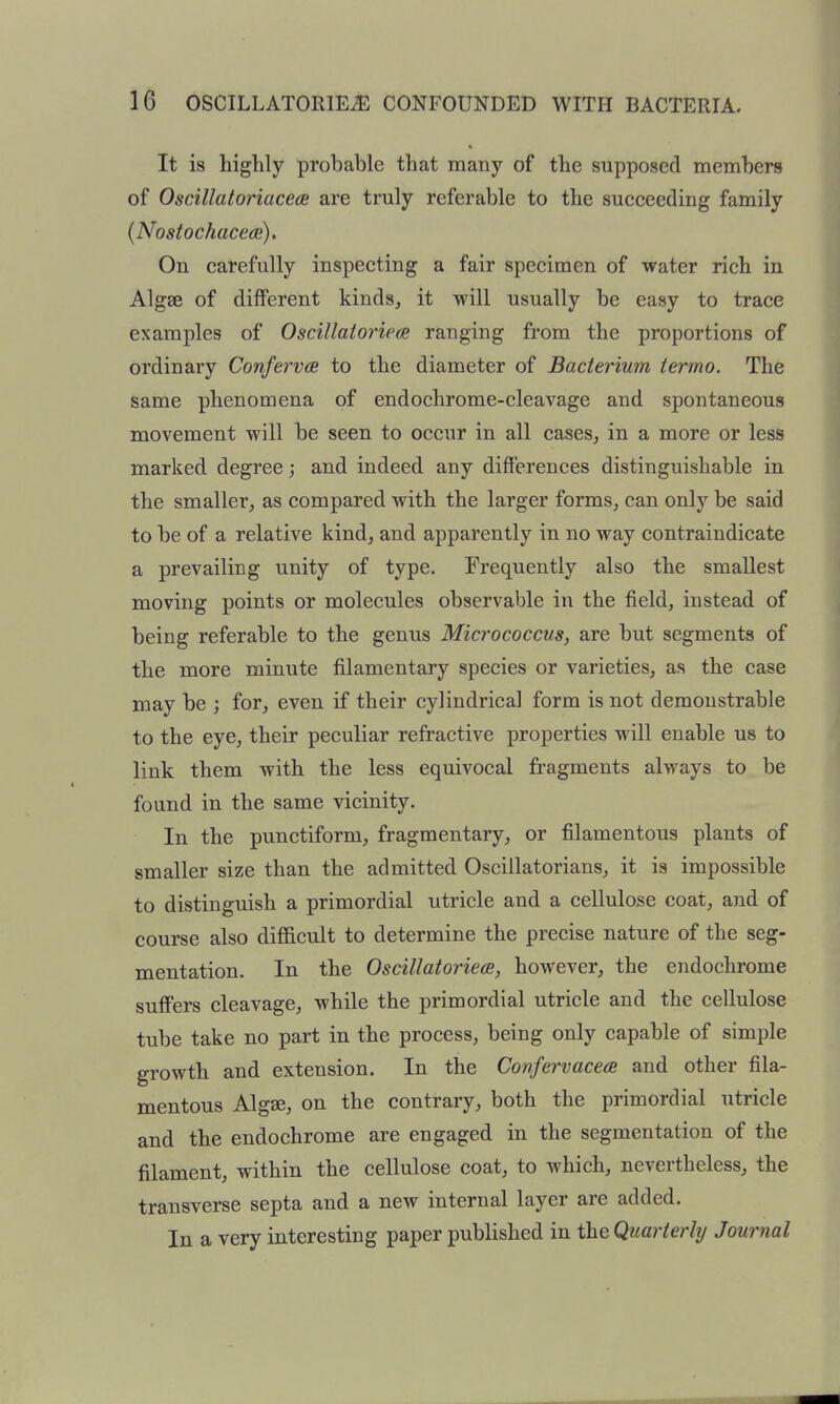 It is highly probable that many of the supposed members of Oscillatoriaceee are truly referable to the succeeding family {Nostochace(B). On carefully inspecting a fair specimen of water rich in Algae of diiferent kinds^ it will usually be easy to trace examples of Oscillaiorieoe ranging from the proportions of ordinary Conferva to the diameter of Bacterium termo. The same phenomena of endochrome-cleavage and spontaneous movement will be seen to occur in all cases, in a more or less marked degree; and indeed any differences distinguishable in the smaller, as compared with the larger forms, can only be said to be of a relative kind, and apparently in no way contraindicate a prevailing unity of type. Frequently also the smallest moving points or molecules observable in the field, instead of being referable to the genus Micrococcus, are but segments of the more minute filamentary species or varieties, as the case may be ; for, even if their cylindrical form is not demonstrable to the eye, their peculiar refractive properties Mill enable us to link them with the less equivocal fragments always to be found in the same vicinity. In the punctiform, fragmentary, or filamentous plants of smaller size than the admitted Osciilatorians, it is impossible to distinguish a primordial utricle and a cellulose coat, and of course also diflEicult to determine the precise nature of the seg- mentation. In the Oscillatoriece, however, the endochrome suffers cleavage, while the primordial utricle and the cellulose tube take no part in the process, being only capable of simple growth and extension. In the ConfervacetB and other fila- mentous Algse, on the contrary, both the primordial utricle and the endochrome are engaged in the segmentation of the filament, within the cellulose coat, to which, nevertheless, the transverse septa and a new internal layer are added. In a very interesting paper published in the Quarterly Journal