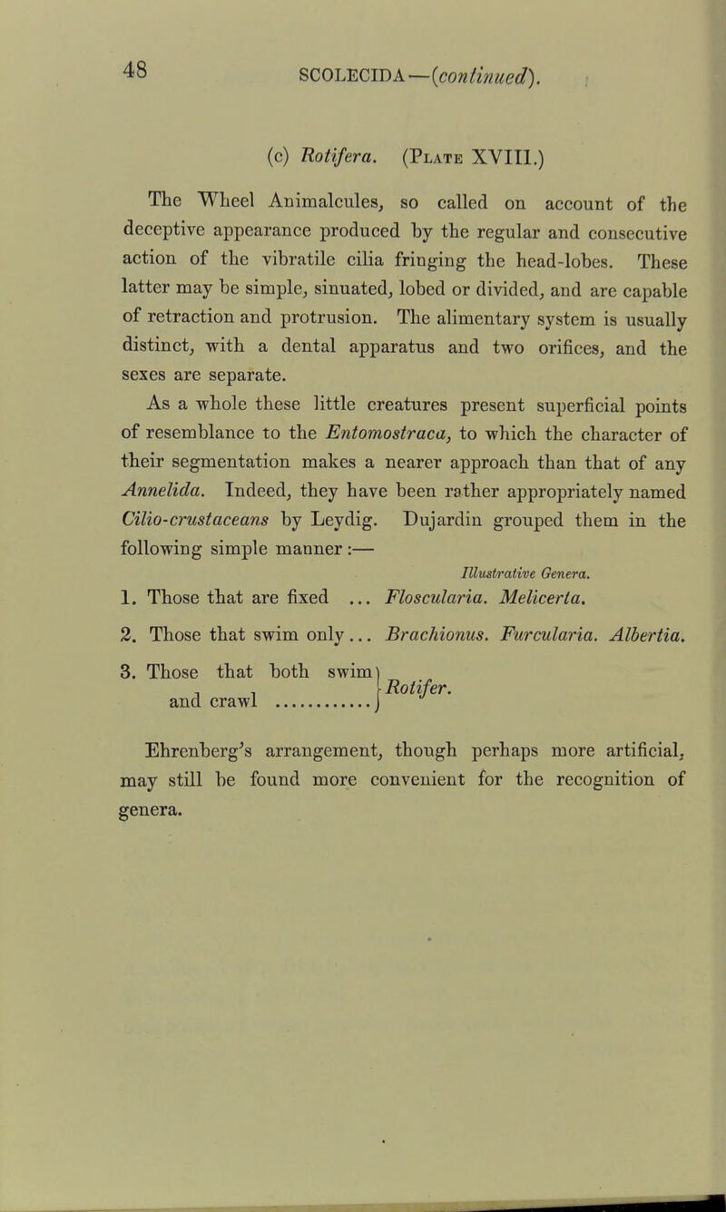 SCOL^CID A—iconiinued). (c) Rotifera. (Plate XVIIl.) The Wheel Animalcules, so called on account of the deceptive appearance produced by the regular and consecutive action of the vibratile cilia fringing the head-lobes. These latter may be simple, sinuated, lobed or divided, and are capable of retraction and protrusion. The alimentary system is usually distinct, with a dental apparatus and two orifices, and the sexes are separate. As a whole these little creatures present superficial points of resemblance to the Entomostraca, to which the character of their segmentation makes a nearer approach than that of any Annelida. Indeed, they have been rather appropriately named alio-crustaceans by Leydig. Dujardin grouped them in the following simple manner :— Illustrative Genera. 1. Those that are fixed ... Floscularia. Melicerta. 2. Those that swim only... Brachionus. Furcularia. Albertia. 3. Those that both swim) , \ Rotifer. and crawl j Ehrenberg^s arrangement, though perhaps more artificial, may still be found more convenient for the recognition of genera.