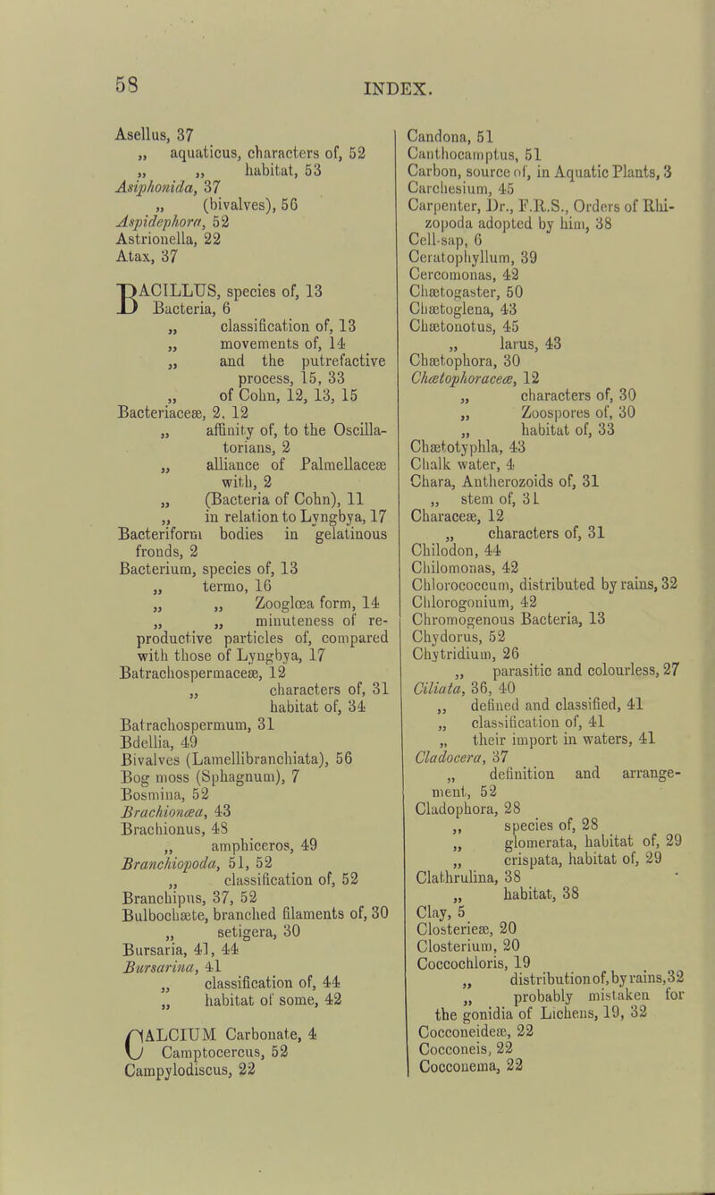 Asellus, 37 „ aquaticus, characters of, 52 „ „ habitat, 53 Asiphonida, 37 „ (bivalves), 56 Aspidephorn, 52 Astrionella, 22 Atax, 37 BACILLTJS, species of, 13 Bacteria, 6 „ classification of, 13 „ movements of, 14 „ and the putrefactive process, 15, 33 of Cohn, 12, 13, 15 Bacteriacese, 2. 12 „ affinity of, to the Oscilla- torians, 2 „ alliance of Palmellacese vFith, 2 „ (Bacteria of Cohn), 11 „ in relation to Lyngbja, 17 Bacteriform bodies in gelatinous fronds, 2 Bacterium, species of, 13 „ termo, 16 „ Zoogloea form, 14 „ „ minuteness of re- productive particles of, compared with those of Lyngbya, 17 Batrachosperinacese, 12 „ characters of, 31 habitat of, 34 Batrachospermum, 31 Bdellia, 49 Bivalves (Lamellibranchiata), 56 Bog moss (Sphagnum), 7 Bosmina, 52 Brachioncea, 43 Brachionus, 4S „ amphiceros, 49 BraneJiiopoda, 51, 52 „ classification of, 52 Branchipus, 37, 52 Bulbochsete, branched filaments of, 30 „ setigera, 30 Bursaria, 4], 44 Bursarina, 4l „ classification of, 44 „ habitat of some, 42 CALCIUM Carbonate, 4 Camptocercus, 52 Campylodiscus, 22 Candona, 51 Canthocainptus, 51 Carbon, source oi, in Aquatic Plants, 3 Carchesium, 45 Carpenter, Dr., F.U.S., Orders of Bhi- zopoda adopted by him, 38 Cell-sap, 6 Ceratophyllum, 39 Cercomonas, 42 Ciisetogaster, 50 Ciiajtoglena, 43 Chsetouotus, 45 „ larus, 43 Chajtophora, 30 Chcetoplioracea, 12 „ characters of, 30 „ Zoospores of, 30 „ habitat of, 33 Chaetotyphla, 43 Chalk water, 4 Chara, Antherozoids of, 31 „ stem of, 3 L Characese, 12 „ characters of, 31 Chilodon, 44 Ciiilomonas, 42 Chlorococcum, distributed by rains, 32 Clilorogonium, 42 Chromogenous Bacteria, 13 Chydorus, 52 Chjtridium, 26 „ parasitic and colourless, 27 Ciliata, 36, 40 „ defined and classified, 41 „ classification of, 41 „ their import in waters, 41 Cladocera, 37 „ definition and arrange- ment, 52 Cladophora, 28 ,, species of, 28 „ glomerata, habitat of, 29 „ crispata, habitat of, 29 Clathrulina, 38 „ habitat, 38 Clay, 5 Closteriese, 20 Closteriuro, 20 Coccochloris, 19 „ distributionof,byrains,32 „ probably mistaken for the gonidia of Lichens, 19, 32 CocconeidefE, 22 Cocconeis, 22 Cocconema, 22