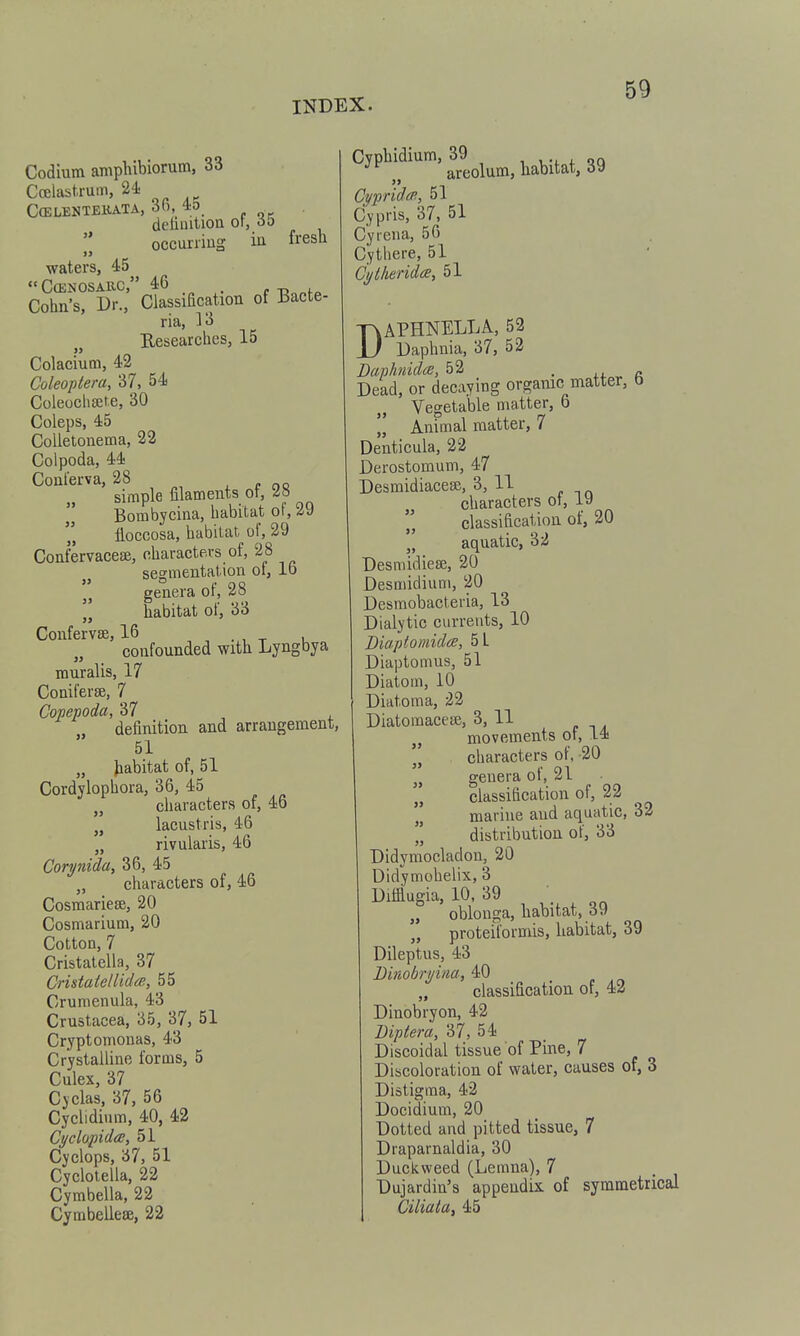 Codium amphibiorum, 33 Cffilastrum, 24. CcELENTEliATA, 3fi, 4o delinitlou ot, 60 occuriiug in fresh )> waters, 45 CffiNOSARC, 46 . Cohn's, Dr., Classiacation ot ±5acte- ria, 13 Eesearches, 15 Colaciutn, 42 Coleoptera, 37, 54 Coleoclisete, 30 Coleps, 45 CoUetonema, 22 Colpoda, 44 Coul'erva, 28 , c oc simple filaments 01, Bombyciua, habitat of, 29 tiocoosa, habitat of, 29 Confervacese, characters of, 28 „ segmentation ol, lb J genera of, 28 „ habitat of, 33 Confer vse, 16 confounded with Lyngbya inuralis, 17 Coniferge, 7 Copepoda, 37 ^ , , definition and arrangement, 51 „ Jiabitat of, 51 Cordylophora, 36, 45 characters of, 46 lacustris, 46 „ rivularis, 46 Corynida, 36, 45 „ characters of, 46 Cosmariese, 20 Cosmarium, 20 Cotton, 7 Cristatella, 37 CrisiatelUdce, 55 Crumenula, 43 Crustacea, 35, 37, 51 Cryptomouas, 43 Crystalline forms, 5 Culex, 37 Cyclas, a7, 56 Cyclidium, 40, 42 Cyclopidce, 51 Cyclops, a7, 51 Cyclotella, 22 Cymbella, 22 Cymbellese, 22 Cyphidium, ^^^^^^^^ habitat, 39 Cypridcp., 51 Cypris, 37, 51 Cyrcna, 56 Cythere, 51 Cytheridee, 5l DAPHNELLA, 52 Daphnia, 37, 52 Danhnidcs, 52 • ix. r Dead, or decaying organic matter, b Vegetable matter, 6 „ Animal matter, 7 Denticula, 22 Derostomum, 47 Desmidiacege, 3, 11 characters ot, vd classification of, 20 „ aquatic, 32 Desmidiese, 20 Desmidium, 20 Desraobacteria, 13 Dialytic currents, 10 Biapiomides, 5L Diaptomus, 51 Diatom, 10 Diatoma, 22 Diatomacese, 3, 11 movements ot, 14  characters of, -20 genera of, 21 „ classification of, 22 ' marine and aquatic, 32  distribution of, 33 Didymocladon, 20 Didymohelix, 3 Difflugia, 10, 39 „ oblonga, habitat, 39 „ proteiiormis, habitat, 39 Dileptus, 43 Dinobryim, 40 „ classification of, 43 Dinobryon, 42 Biptera, 37, 54 Discoidal tissue of Pine, 7 Discoloration of water, causes of, 3 Distigma, 42 Docidium, 20 Dotted and pitted tissue, 7 Draparnaldia, 30 Duckweed (Lemua), 7 Dujardin's appendix of symmetrical