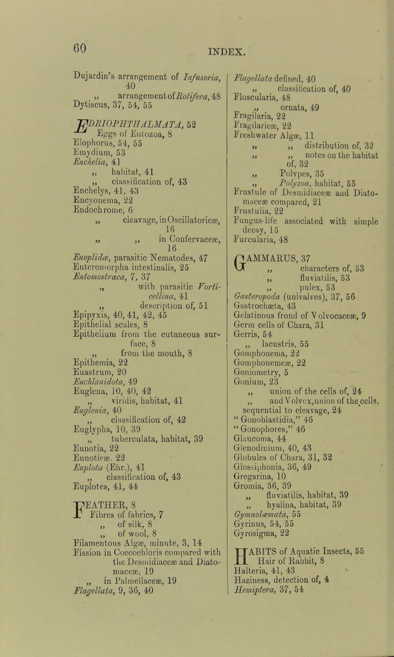 Dujardin's arranpjement of Infusoria, 40 „ arrangement of ^6>^j/em, 48 Dytiscus, 37, 54, 55 T?BRIOTETHALMATA, 52 E^'gs of Eiitozoa, 8 Elopliorus, 54, 55 Emjdium, 53 Enchelia, 4] „ habitat, 41 „ classification of, 43 Enchelys, 41, 43 Eucyouema, 22 Endochrome, 6 „ cleavage, in Oscillatorieffi, 16 j> in Confervacese, 16 Unoplidce, parasitic Nematodes, 47 EuteroDiorplia intestinalis, 25 Entomostraca, 7, 37 „ with parasitic Forti- cellina, 41 „ description of, 51 Epipyxis, 40, 41, 42, 45 Epithelial scales, 8 Epithelium from the cutaneous sur- face, 8 „ from the mouth, 8 Epithemia, 22 Euastrum, 20 Euchlanidota, 49 Euglena, 10, 40, 42 „ viridis, habitat, 41 Euglenia, 40 „ classification of, 42 Euglypha, 10, 39 „ tuberculata, habitat, 39 Euuotia, 22 Eunotiese. 22 Euplota (Ehr.), 41 „ classification of, 43 Euplotes, 41, 44 FEATHER, 8 Fibres of fabrics, 7 „ of silk, 8 „ of wool, 8 Filamentous Algae, minute, 3, 14 Fission in Coccochloris compared with the Desiiiidiacese and Diato- macese, 19 „ in Palmellacese, 19 Flagellata, 9, 36, 40 FlaffellataMiwA, 40 „ classification of, 40 Floscularia, 48 „ ornata, 49 Fragilaria, 22 Fragilarieaj, 22 Freshwater Algae, 11 „ ,, distribution of, 32 „ „ notes on the habitat of, 32 „ Polypes, 35 „ Polj/zoa, habitat, 55 Frustule of Desmidiacese and Diato- macese compared, 21 Frustulia, 22 Fungus-life associated with simple decay, 15 Furcularia, 48 GAMMARUS, 37 „ characters of, 53 „ fluviatilis, 53 „ pulex, 53 Gasteropoda (univalves), 37, 56 Gastrochseta, 43 Gelatinous frond of Volvocacese, 9 Germ cells of Chara, 31 Gerris, 54 „ lacustris, 55 Gomphonema, 22 Gomphonemese, 22 Goniometry, 5 Gonium, 23 „ union of the cells of, 24 „ and Volvox,union of the.cells, sequential to cleavage, 24  Gonoblastidia, 46  Gonophores, 46 Glaucoma, 44 Glenodiniura, 40, 43 Globules of Chara, 31, 32 Glosiiphonia, 36, 49 Gregariua, 10 Gromia, 36, 39 „ fluviatilis, habitat, 39 „ hyalina, habitat, 39 Gymnolcemata, 55 Gyrinus, 54, 55 Gyrosigma, 22 HABITS of Aquatic Insects, 55 Hair of Rabbit, 8 Halteria, 41, 43 Haziness, detection of, 4 Hemiptera, 37, 54