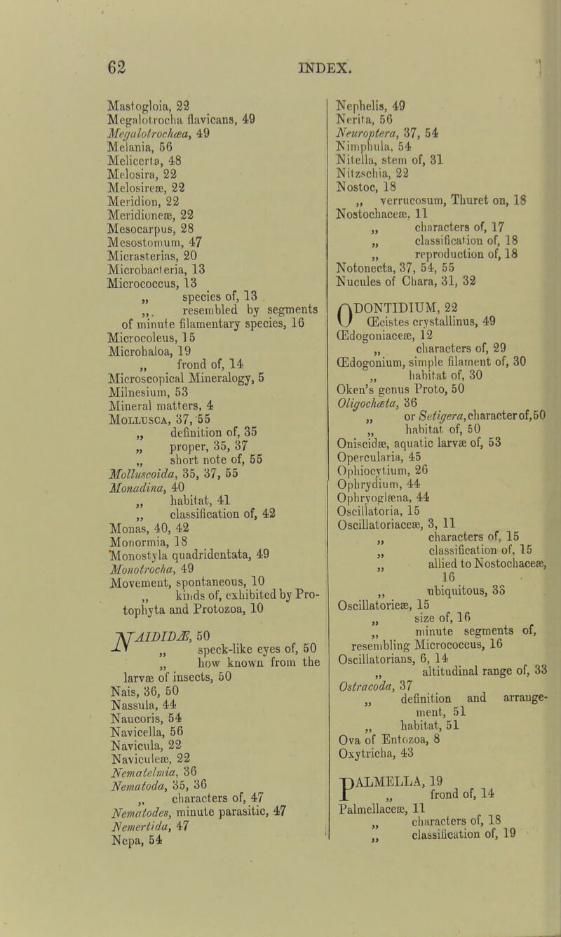 Mastogloia, 22 Megalof.ioclia flavicans, 49 MeffalotrochcBU, 49 Melania, 56 Melicerta, 48 Melosira, 22 Melosireaj, 22 Meridion, 22 Mericlionese, 22 Mesocarpus, 28 Mesostonium, 47 Micrasterias, 20 Microbanteria, 13 Micrococcus, 13 „ species of, 13 „. resembled by segments of minute filamentary species, 16 Microcoleus, 15 Microbaloa, 19 „ frond of, 14 Microscopical Mineralogy, 5 Milnesium, 53 Mineral matters, 4 MOLLTJSCA, 37,'55 „ definition of, 35 „ proper, 35, 37 „ sbort note of, 55 Molluscoida, 35, 37, 55 Monadina, 40 „ habitat, 41 „ classification of, 42 Monas, 40, 42 Monormia, 18 Monostjla quadridentata, 49 Monotrocha, 49 Movement, spontaneous, 10 „ kinds of, exhibited by Pro- topliyta and Protozoa, 10 -KfAIDIDJE, 50 -i-' „ speck-like eyes of, 50 „ liow known from the larvse of insects, 50 Nais, 36, 50 Nassula, 44 Naucoris, 54 Navicella, 56 Navicula, 22 Naviculeee, 22 Nematelmia, 36 Nematoda, 35, 36 „ characters of, 47 Nematodes, minute parasitic, 47 Nemertida, 47 Nepa, 54 Nephelis, 49 Nerita, 56 Neuroptera, 37, 54 Kinipliula, 54 Nitella, stem of, 31 Nitzschia, 22 Nosloc, 18 „ verrucosum, Thuret on, 18 Nostochacese, II „ cliaracters of, 17 „ classification of, 18 „ reproduction of, 18 Notonecta, 37, 54, 55 Nucules of Cliara, 31, 32 ODONTIDIUM, 22 CEcistes crystallinus, 49 CEdogoniacese, 12 „ characters of, 29 (Edogonium, simple filament of, 30 habitat of, 30 Oken's genus Proto, 50 OligochcBta, 36 „ or Setigera, character of, 50 „ habitat, of, 50 Oniscidas, aquatic larvae of, 53 Opercularia, 45 Ophiocytium, 26 Ophrydium, 44 Ophryoglsena, 44 Oscillatoria, 15 Oscillatoriacese, 3, 11 „ characters of, 15 „ classification of, 15 allied to Nostochacese, 16 ,, ubiquitous, 33 Oscillatoriese, 15 „ size of, 16 „ minute segments of, resembling Micrococcus, 16 Oscillatorians, 6, 14 „ altitudinal range of, 33 Ostracoda, 37 „ definition and arrange- ment, 51 „ habitat, 51 Ova of Entozoa, 8 Oxytricha, 43 PALMELLA, 19 „ frond of, 14 Palmellacese, 11 „ characters of, 18 classification of, 19 J