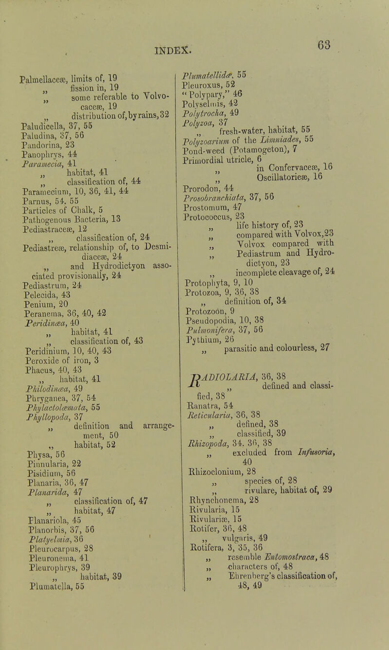 Palmellacero, limits of, 19 „ fission in, 19 „ some referable to Volvo- caceBB, 19 „ distribution of,byrains,32 Paludicella, 37, 55 Paludina, '67, 56 Paudorina, 23 Panoplirys, 44 Faramecia, 41 „ habitat, 41 „ classification of, 44 Paramecium, 10, 36, 41, 44 Parous, 54, 55 Particles of Chalk, 5 Pathogeuous Bacteria, 13 Pediastracese, 12 „ classification of, 24 Pediastreae, relationship of, to Desmi- diacese, 24 „ and Hydrodictyon asso- ciated provisionally, 24 Pediastrum, 24 Pelecida, 43 Penium, 20 Peranema, 36, 40, 42 Feridincea, 40 „ habitat, 41 „ classification of, 43 Peridinium, 10, 40, 43 Peroxide of iron, 3 Phacus, 40, 43 „ habitat, 41 Philodmcea, 49 Pbryganea, 37, 54 Fhi/ladolceniata, 55 Phyllopoda, 37 „ definition and arrange- ment, 50 ,, habitat, 52 Physa, 56 Pinnularia, 22 Pisidium, 56 Planaria, 36, 47 Planarida, 47 „ classification of, 47 „ habitat, 47 Flanariola, 45 Planorbis, 37, 56 Platijelmia, 36 ' Pleurocarpus, 28 Pleuronema, 41 Pleurophrys, 39 „ ■ habitat, 39 PlimatelUdtP. 55 Pleuroxus, 52  Polypary, 46 Polyseliuis, 42 Poli/trocha, 49 Polyzoa, 37 , , i. fresh-water, habitat, 55 Tolyzoarum of the Limtdades, 55 Pond-weed (Potamogeton), 7 Primordial utricle, 6 in Confervacese, lb Oscillatoriese, 16 Prorodon, 44 Prosobranchiata, 37, 56 Prostomura, 47 Protococcus, 23 „ life history of, 23 „ compared with Volvox,23 „ Volvox compared with „ Pediastrum and Hydro- dictyon, 23 incomplete cleavage of, 24 Protopliyta, 9, 10 Protozoa, 9, 36, 38 „ definition of, 34 Protozoon, 9 Pseiidopodia, 10, 38 Pulmonifera, 37, 56 Pythium, 26 „ parasitic and colourless, 27 DADIOLARIA, 36, 38 „ defined and classi- fied, 38 Ranatra, 54 Reticulariu, 36, 38 „ defined, 38 „ classified, 39 Rhizopoda, 34. 36, 38 „ excluded from Infusoria, 40 Rhizoclonium, 28 „ species of, 28 „ rivulare, habitat of, 29 Rhynclionema, 28 Rivularia, 15 Rivularise. 15 Rotifer, 36, 48 „ vulgaris, 49 Rotifera, 3, 35, 36 „ resemble Entomostraca, 48 „ characters of, 48 „ Eiirenberg's classification of,