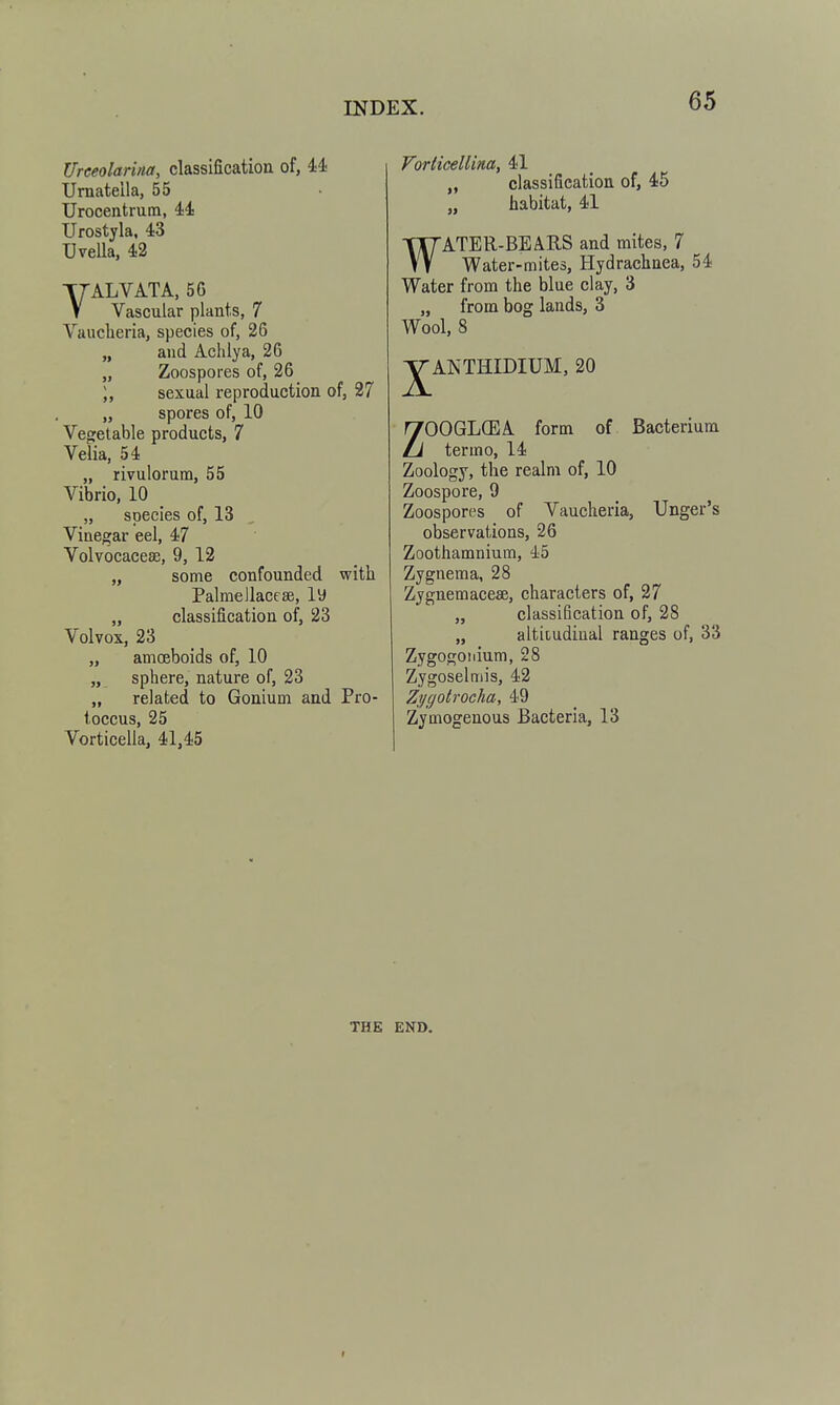 Ureeolarina, classification of, 44 Urnatella, 55 Urocentrum, 44 Urostyla. 43 TJveUa, 42 VALVATA, 56 Vascular plants, 7 Vaucberia, species of, 26 „ and Aclilya, 26 „ Zoospores of, 26 ), sexual reproduction of, 27 „ spores of, 10 Vegetable products, 7 Velia, 54 „ rivulorum, 55 Vibrio, 10 „ species of, 13 , Vinegar eel, 47 Volvocacese, 9, 12 „ some confounded witb Palmellacese, ly „ classification of, 23 Volvox, 23 „ amceboids of, 10 „ sphere, nature of, 23 „ related to Gonium and Pro- toccus, 25 Vorticella, 41,45 Vorticellina, 41 „ classification of, 45 „ habitat, 41 WATER-BEARS and mites, 7 Water-mites, Hydrachnea, 54 Water from the blue clay, 3 „ from bog lands, 3 Wool, 8 ■^ANTHIDIUM, 20 ZOOGLCEA form of Bacterium termo, 14 Zoology, the realm of, 10 Zoospore, 9 Zoospores of Vaucheria, Unger's observations, 26 Zoothamnium, 45 Zygnema, 28 Zygnemacese, characters of, 27 „ classification of, 28 „ altitudiual ranges of, 33 Zygogoiiium, 28 Zygoselniis, 42 Zi/gotrocha, 49 Zymogenous Bacteria, 13 THE END.