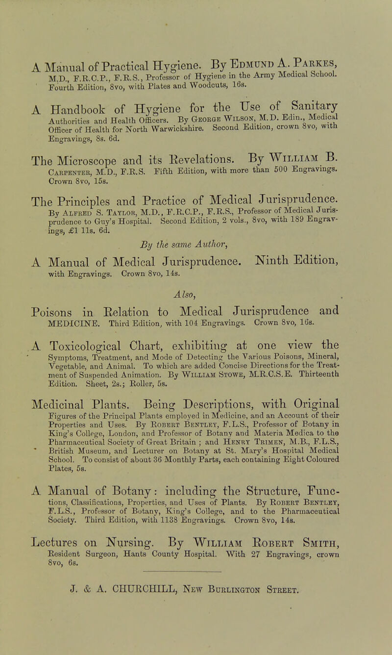 A Manual of Practical Hygiene. By Edmund A Paukes M.D., F.R.C.P., F.R.S., Professor of Hygiene in the Army Medical bchool. Fourth Edition, 'svo, with Plates and Woodcuts, 16s. A Handbook of Hygiene for the Use of Sanitary Authorities and Health Officers. By Geobgb Wilson, M.D. Edin. Medical Officer of Health for North Warwickshire. Second Edition, crown Svo, with Engravings, 8s. 6d. The Microscope and its Eevelations. By William B. Carpenter, M.D., F.R.S. Fifth Edition, with more than 500 Engravings. Crown Svo, 15s. The Principles and Practice of Medical Jurisprudence. By Alfred S. Taylor, M.D., F.R.C.P., F.R.S., Professor of Medical Juris- prudence to Guy's Hospital. Second Edition, 2 vols., Svo, with 189 Engrav- ings, £1 lis. 6d. Bt/ the same Author, A Manual of Medical Jurisprudence. Ninth Edition, with Engravings. Crown Svo, 14s. Also, Poisons in Eelation to Medical Jurisprudence and MEDICINE. Third Edition, with 104 Engravings. Crown Svo, 16s. A Toxicological Chart, exhibiting at one view the Symptoms, Treatment, and Mode of Detecting the Various Poisons, Mineral, Vegetable, and Animal. To which are added Concise Directions for the Treat- ment of Suspended Animation. By WiLLiAM Stowe, M.R.C.S.E. Thirteenth Edition. Sheet, 2s.; Roller, 5s. Medicinal Plants. Being Descriptions, with Original Figures of the Principal Plants employed in Medicine, and an Account of their Properties and Uses. By Robert Bentlet, F.L.S., Professor of Botany in King's College, London, and Professor of Botany and Materia Medica to the Pharmaceutical Society of Great Britain ; and Henry Tbimen, M.B., F.L.S., British Museum, and Lecturer on Botany at St. Mary's Hospital Medical School. To consist of about 36 Monthly Parts, each containing Eight Coloured Plates, 5s. A Manual of Botany: including the Structure, Func- tions, Classifications, Properties, and Uses of Plants. By Robert Bentley, F.L.S., Professor of Botany, King's College, and to the Pharmaceutical Society. Third Edition, with 1138 Engravings. Crown Svo, 148. Lectures on Nursing. By William Egbert Smith, Resident Surgeon, Hants County Hospital. With 27 Engravings, crown Svo, 6s.