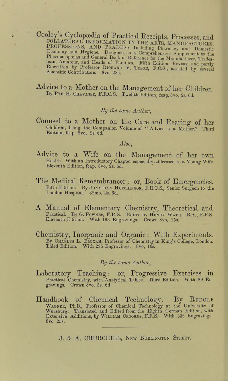 Cooley s Cyclopaedia of Practical Eeceipts, Processes, and COLLATERAL INFORMATION IN THE ARTS MANUFACTURFS PROFESSIONS, AND TRADES: Including pLlcy .u.d rmeS ±.conomy and Hygiene. Desigr.ed as a Comprehensive Sunplenient to the Jr'harmacopcEias and General Book of Reference for the Manufacturer, Trades- man, Amateur, and Heads of Families. Fifth Edition, Revised and partly Rewritten by Professor Richard V. TusoN, F.C.S., assisted by several iScientific Contributors. 8vo, 28s. Advice to a Mother on the Management of her Children. By PTE H. Chavasse, F.R.C.S. Twelfth Edition, fcap. Svo, 2s. 6d. By the same Author, Counsel to a Mother on the Care and Rearing of her Children, being the Companion Volume of  Advice to a Mother. Third Edition, fcap. Svo, 2s. 6d. Also, Advice to a Wife on the Management of her own Health. With an Introductory Chapter especially addressed to a Young Wife. Eleventh Edition, fcap. Svo, 2s. 6d. The Medical Remembrancer; or, Book of Emergencies. Fifth Edition. By Jonathan Hutchinson, F.R.C.S., Senior Surgeon to ths London HospitaL 32mo, 2s. 6d. A Manual of Elementary Chemistry, Theoretical and 'Practical. By G. Fownes, F.R.S. Edited by Henry Watts, B.A., F.R.S. Eleventh Edition. With 163 Engravings. Crown Svo, 15s. Chemistry, Inorganic and Organic: With Experiments. By Charles L. Bloxam, Professor of Chemistry in King's College, London. Third Edition. With 295 Engravings. Svo, 16s. By the same Author, Laboratory Teaching: or. Progressive Exercises in Practical Chemistry, with Analytical Tables. Third Edition. With S9 En- gravings. Crown Svo, 5s. 6d. Handbook of Chemical Technology. By Rudolf Wagner, Ph.D., Professor of Chemical Technology at the University of Wurzburg. Translated and Edited from the Eighth German Edition, with Extensive Additions, by William Crookes, F.R.S. With 336 Engravings. Svo, 258.