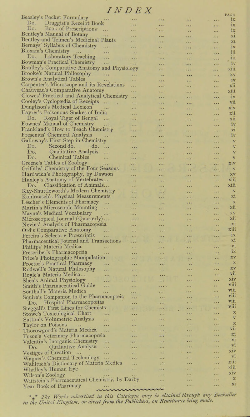 Beasley's Pocket Formulary ... ... ... ... Do. Druggist's Receipt Book ... ... ..' Do. Book of Prescriptions ... ... • ... .. ... Bentiey's Manual of Botany ... ... ... xi Bentley and Trimen's Medicinal Plants ... ... xi Bernays'Syllabus of Chemistry ... ... .. ... ... jv Bloxam's Chemistry ... ... .. . ... ... jji Do. Laboratory Teaching ... ... ... ... ... \\\ Bowman's Practical Chemistry ... ... ... ... ... ' iv Bradley's Comparative Anatomy and Physiology ... ... ... xiii Brooke's Natural Philosophy ... ... .. ... . . xv Brown's Analytical Tables ... ... ... ... ... iv Carpenter's Microscope and its Revelations ... ... ... ... xii Chauveau's Comparative Anatomy ... ... ... ... xiii Clowes' Practical and Analytical Chemistry ... ... ... ... iv Cooley's Cyclopaedia of Receipts ... ... ... • ... ... vii Dunglison's Medical Lexicon ... ... ... ... ... xiv Fayrer's Poisonous Snakes of India ... ... ... ... xii Do. Royal Tiger of Bengal ... ... ... ... ... xii Fownes'Manual of Chemistry ... ... ... ... ... iv Frankland's How to Teach Chemistry ... ... ... ... vi Fresenius' Chemical Analysis ... ... ... ... ... iv Galloway's First Step in Chemistry ... ... ... ... v Do. Second do. do. ... ... ... ... ... v Do. Qualitative Analysis ... ... ... ... ... v Do. Chemical Tables ... ... ... ... ... v Greene's Tables of Zoology ... ... ... ... ... xiv Griffiths'Chemistry of the Four Seasons ... ... .. ... v Hardwich's Photography, by Dawson ... ... ... ... xv Huxley's Anatomy of Vertebrates... ... .. ... .. xiii Do. Classification of Animals... ... ... ... ... xiii Kay-Shuttleworth's Modern Chemistry ... ... ... ... v Kohlrausch's Physical Measurements ... ... ... ... xi Lescher's Elements of Pharmacy ... ... .. ... ... x Martin's Microscopic Mounting ... ... ... ... ... xii Mayne's Medical Vocabulary ... ... ... ... ... xv Microscopical Journal (Quarterly)... ... ... ... ... xii Nevins' Analysis of Pharmacopoeia ... ... ... .. xi Ord's Comparative Anatomy ... ... ... ... ... xiii Pereira's Selecta e Pi'EEScriptis ... ... ... ... ... Pharmaceutical Journal and Transactions ... ... ... . xi Phillips'Materia Medica ... ... ... ... .•• yi Prescriber's Pharmacopreia ... ... ... .. ... ix Price's Photographic Manipulation ... ... ... ... xv Proctor's Practical Pharmacy ... ... ... .. ••• x Rod well's Natural Philosophy ... ... ... ... ••• xv Royle's Materia Medica... ... ... ... ... ••• vii Shea's Animal Physiology ... ... ... • • • • • • xiv Smith's Pharmaceutical Guide ... ... .... ... ••• vm Southall's Materia Medica ... ... ... ... ••■ viii Squire's Companion to the Pharmacopoeia ... ... ... ••• viu Do. Hospital Pharmacopoeias ... ... .. ••• viii Steggall's First Lines for Chemists ... ... . ... ••• vm Stowe's Toxicological Chart ... ... ... ••• ••• ^ Sutton's Volumetric Analysis ... ... ... •-■ ••• ^ Taylor on Poisons ... ... ... • ■ ■ • • • • • • Thorowgood's Materia Medica ... ... ... ••• ••• vii Tuson's Veterinary Pharmacopoeia ... ... ■•• ••• ^\ Valentin's Inorganic Chemistry ... ... ... ••• ••• vi Do. Qualitative Analysis ... ... ... ••• ••• ^} Vestiges of Creation ... ... ... .. ••• ••• 'Y Wagner's Chemical Technology ... ... ... ••• •■• X| Wahltuch's Dictionary of Materia Medica ... .:. ... ••■ xiii Whalley's Human Eye ... ... •■• ••• •■■ >^>. Wilson's Zoology ... .•• ••• ••• ••• • • ^'^ Wittstein's Pharmaceutical Chemistry, by Darby ... ... ••• x Year Book of Pharmacy ... ■■ • ■ ••• •■• *#* The Works advertned in this Catalogue may be obiained through any Bookseller m the United Kingdom, or direct from the Publishers, on Remittance being made.