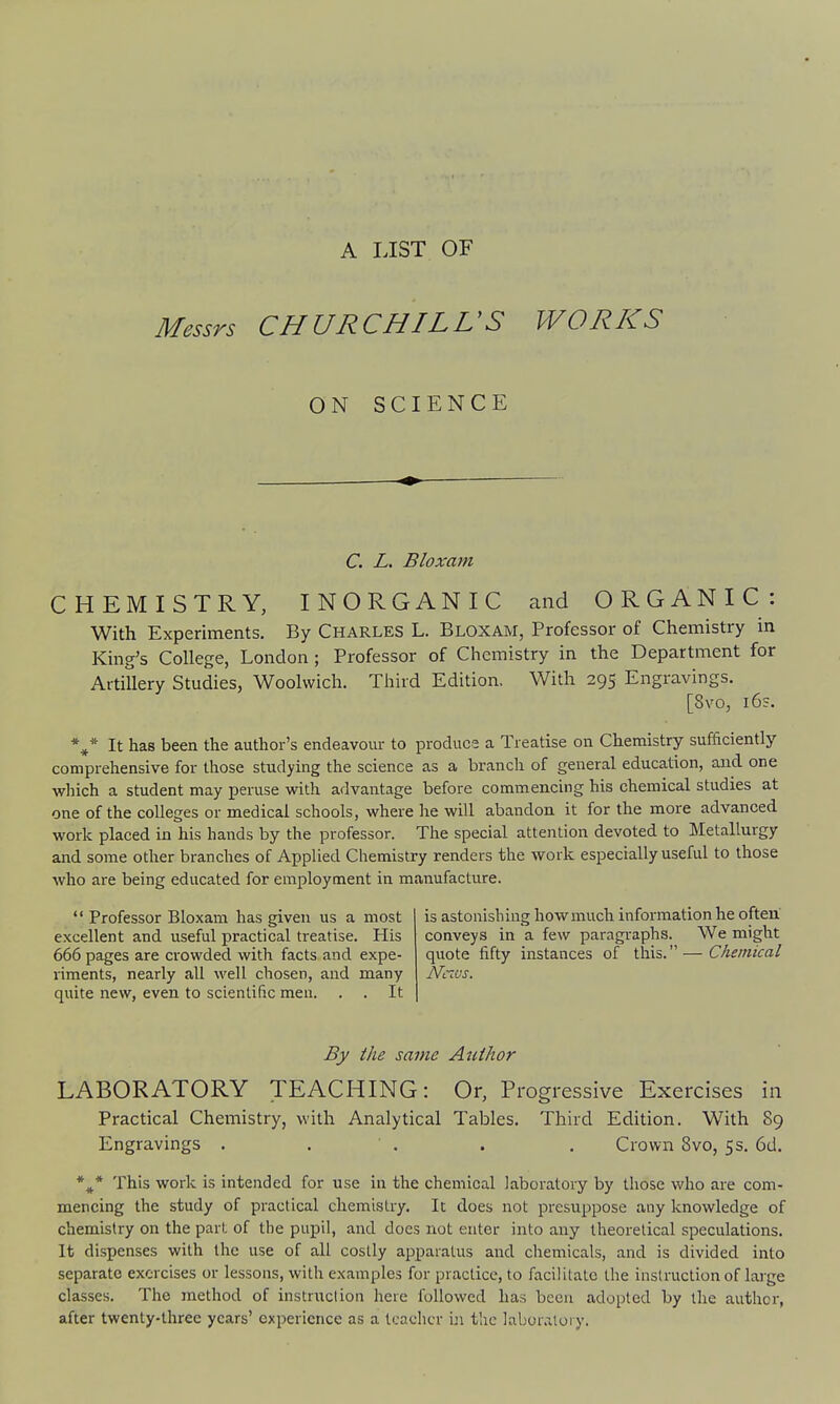 A LIST OF Messrs CHURCHILVS ON SCIENCE WORKS C. L. Bloxam CHEMISTRY, INORGANIC and ORGANIC: With Experiments. By Charles L. Bloxam, Professor of Chemistry in King's College, London; Professor of Chemistry in the Department for Artillery Studies, Woolwich. Third Edition. With 295 Engravings. [8vo, i6s. *^* It has been the author's endeavour to produca a Treatise on Chemistry sufficiently comprehensive for those studying the science as a branch of general education, and one which a student may peruse with advantage before commencing his chemical studies at one of the colleges or medical schools, where he will abandon it for the more advanced work placed in his hands by the professor. The special attention devoted to Metallurgy and some other branches of Applied Chemistry renders the work especially useful to those who are being educated for employment in manufacture. *' Professor Bloxam has given us a most excellent and useful practical treatise. His 666 pages are crowded with facts and expe- riments, nearly all well chosen, and many quite new, even to scientific men, . . It is astonishing how much information he often conveys in a few paragraphs. We might quote fifty instances of this. — Chemical Ncivs. By the same Author LABORATORY TEACHING: Or, Progressive Exercises in Practical Chemistry, with Analytical Tables. Third Edition. With 89 Engravings . . ' . . . Crown 8vo, 5s. 6d. *^* This work is intended for use in the chemical laboratory by those who are com- mencing the study of practical chemistry. It does not presuppose any knowledge of chemistry on the part of the pupil, and does not enter into any theoretical speculations. It dispenses with the use of all costly apparatus and chemicals, and is divided into separate exorcises or lessons, with examples for practice, to facilitate the instruction of lai-ge classes. The method of instruction here followed has been adopted by the author, after twenty-three years' experience as a teacher in tlic laboratory.