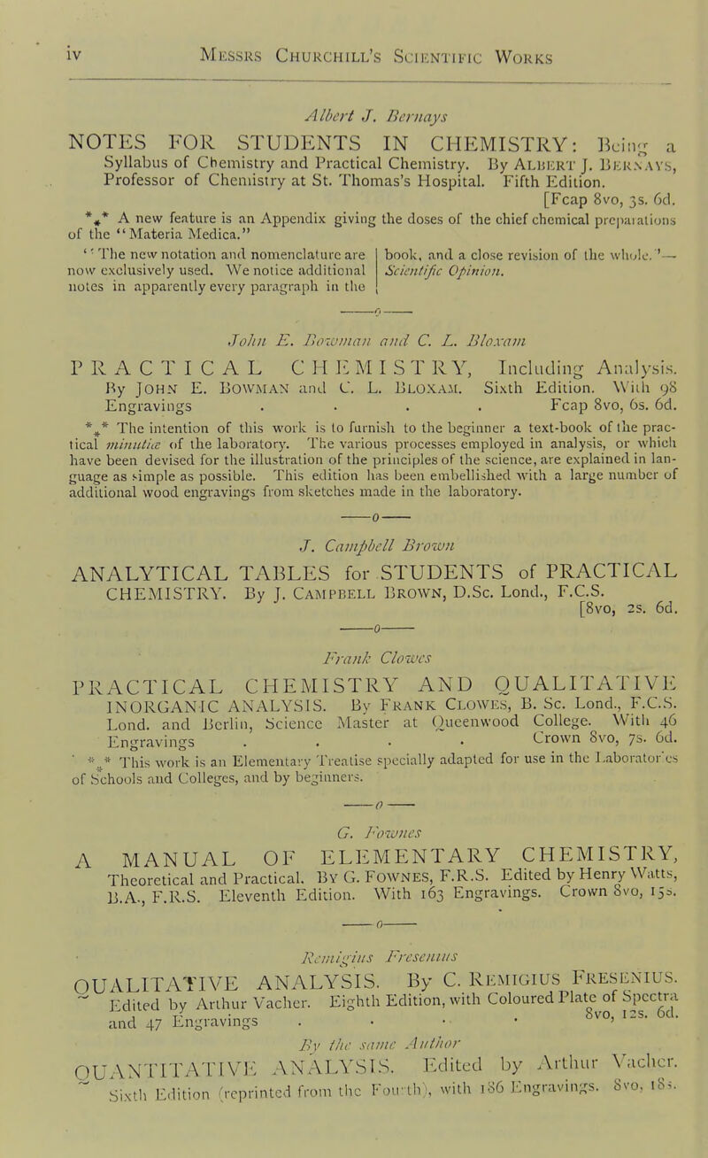 Albert J. Bernays NOTES FOR STUDENTS IN CHEMISTRY: Bcin- a Syllabus of Chemistry and Practical Chemistry, By Alhert J. Bkrnavs, Professor of Chemistry at St. Thomas's Hospital. Fifth Edition. [Fcap 8v'o, 3s. 6d. *^^* A new feature is an Appendix giving the doses of the chief chemical pi e|)aialiuns of the Materia Medica. ' ■ The new notation and nomenclature are now exclusively used. We notice additional notes in apparently every paragraph ia the book, and a close revision of the whuk Scicnlific Opinion. John E. Bowman and C. L. Bloxani PRACTICAL CHI'. M I S T R Y, Inckiding Analy.sis. By John E. Bowman and C. L. Bloxa.m. Sixth Edition. Wiih 98 Engravings .... Fcap 8vo, 6s. 6d. The intention of this work is to furnish to the beginner a text-book of the prac- tical viinulia: of the laboratory. The various processes employed in analysis, or which have been devised for the illustration of the principles of the science, are explained in lan- guage as simple as possible. This edition has been embellished with a large number of additional wood engravings from sketches made in the laboratory. J. Campbell Broiun ANALYTICAL TABLES for STUDENTS of PRACTICAL CHEMISTRY. By J. Campbell Brown, D.Sc. Lond., F.C.S. [8vo, 2s. 6d. Frank Clowes PRACTICAL CHEMISTRY AND QUALITATIVE INORGANIC ANALYSIS. By Frank Clowes, B. Sc. Lond., F.C.S. Lond. and Berlin, Science Master at Oueenwood College. With 46 Engravings .... Crown 8vo, 7s. 6d. ' This work is an Elementary Treatise specially adapted for use in the Laboratorcs of S'chools and Colleges, and by beginners. G. Fowncs A MANUAL OF ELEMENTARY CHEMISTRY, Theoretical and Practical. By G. Fownes, F.R.S. Edited by Henry Watts, B.A., F.R.S. Eleventh Edition. With 163 Engravmgs. Crown 8vo, 15s. Bc-m/t;i/is Byesenins QUALITATIVE ANALYSIS. By C. Remigius Freslnius. Edited by Arthur Vacher. Eighth Edition, with Coloured Plate of Spectra and 47 Engravings . • • • By the same Aiitiior OUANTITATIVl^: ANALYSTS. Edited by Arthur V;iclicr.  Sixth Edition (reprinted from the Fou th), with 186 Engravings. 8vo. 18s.