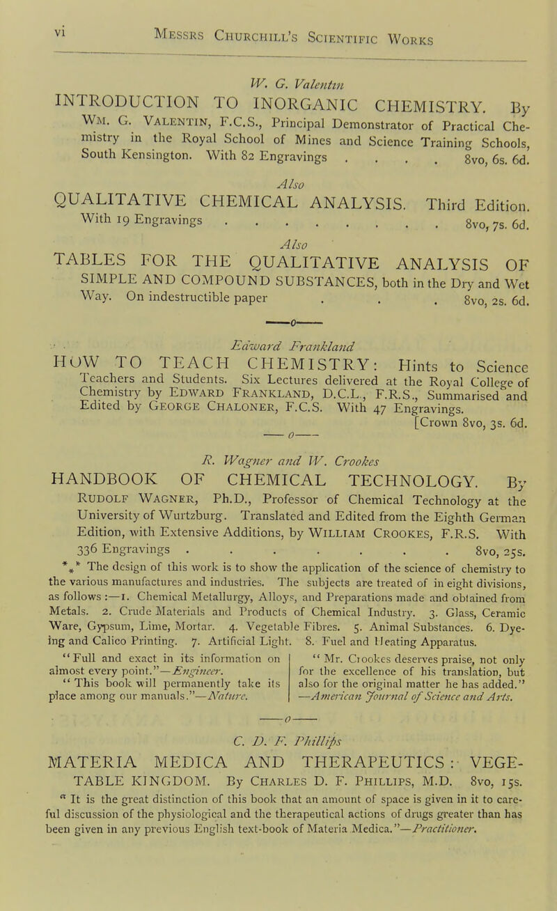 W. G. Valentin INTRODUCTION TO INORGANIC CHEMISTRY. By Wm. G. Valentin, F.C.S., Principal Demonstrator of Practical Che- mistry in the Royal School of Mines and Science Training Schools, South Kensington. With 82 Engravings .... 8vo, 6s. 6d. Also QUALITATIVE CHEMICAL ANALYSIS. Third Edition. With 19 Engravings Bvo, 7s. 6d. Also TABLES FOR THE QUALITATIVE ANALYSIS OF SIMPLE AND COMPOUND SUBSTANCES, both in the Dry and Wet Way. On indestructible paper . . . gvo, 2s. 6d. Edivard Frankland HOW TO TEACH CHEMISTRY: Hints to Science 1 cachers and Students. Six Lectures delivered at the Royal College of Chemistry by Edward Erankland, D.C.L,, F.R.S., Summarised'and Edited by George Chaloner, F.C.S. With 47 Engravings. [Crown 8vo, 3s. 6d. R. Wagner and W. Crookes HANDBOOK OF CHEMICAL TECHNOLOGY. By Rudolf Wagner, Ph.D., Professor of Chemical Technology at the University of Wurtzburg. Translated and Edited from the Eighth German Edition, with Extensive Additions, by William Crookes, F.R.S. With 336 Engravings ....... 8vo, 25s. *The design of this work is to show the application of the science of chemistry to the various manufactures and industries. The subjects are treated of in eight divisions, as follows :—i. Chemical Metallurgy, Alloys, and Preparations made and obtained from Metals. 2. Crude Materials and Products of Chemical Industry. 3. Glass, Ceramic Ware, Gypsum, Lime, Mortar. 4. Vegetable Fibres. 5. Animal Substances. 6. Dye- ing and Calico Printing. 7. Artificial Liglit. 8. Fuel and Heating Apparatus. Full and exact in its information on Mr. Ciookes deserves praise, not only almost every point.—Evginar. for the excellence of his translation, but  This book will permanently take its also for the original matter he has added. place among our manuals.—Nature. —American Journal of Science and Arts. 0 C. /J. F. Phillips MATERIA MEDICA AND THERAPEUTICS : VEGE- TABLE KINGDOM. By Charles D. F. Phillips, M.D. 8vo, 15s.  It is the gi'eat distinction of this book that an amount of space is given in it to care- ful discussion of the physiological and the therapeutical actions of drugs greater than has been given in any previous English text-book of Materia Medica.—Practitiona: