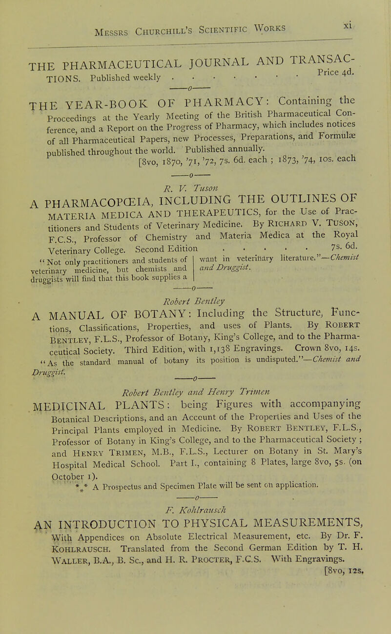 THE PHARMACEUTICAL JOURNAL AND TRANSAC- ^,,•1111 . Price 4d. TIONS. Published weekly -0- THE YEAR-BOOK OF PHARMACY: Containing the ' Proceedings at the Yearly Meeting of the British Pharmaceutical Con- ference and a Report on the Progress of Pharmacy, which includes notices of all Pharmaceutical Papers, new Processes, Preparations, and Formulae published throughout the world. Published annually. [8vo, 1870, '71, '72, 7s. 6d. each ; 1873, '74, los. each R. V. Tiison A PHARMACOPCEIA, INCLUDING THE OUTLINES OF MATERIA MEDICA AND THERAPEUTICS, for the Use of Prac- titioners and Students of Veterinary Medicine. By Richard V. TUSON, F.C.S., Professor of Chemistry and Materia Medica at the Royal Veterinary College. Second Edition . . . • - Not only practitioners and students of veterinary medicine, but chemists and druogists will find that this book supplies a want in veterinary literature.—Chemist and Druggist. Robert Bentley A MANUAL OF BOTANY: Including the Structure, Func- tions, Classifications, Properties, and uses of Plants. By Robert Bentley, F.L.S., Professor of Botany, King's College, and to the Pharma- ceutical Society. Third Edition, with 1,138 Engravings. Crown 8vo, 14s. As the standard manual of botany its position is undisputed.—aftd Druggist. ^ Robert Bentley and Henry Trinien MEDICINAL PLANTS: being Figures with accompanying Botanical Descriptions, and an Account of the Properties and Uses of the Principal Plants employed in Medicine. By Robert Bentley, F.L.S., Professor of Botany in King's College, and to the Pharmaceutical Society ; and Henry Trimen, M.B., F.L.S., Lecturer on Botany in St. Mary's Hospital Medical School. Part I., containing 8 Plates, large 8vo, 5s. (on Qctober i). ' ' %* A Prospectus and Specimen Plate will be sent on application. -0- F. Kohlrausch 4N INTRODUCTION TO PHYSICAL MEASUREMENTS, ' With Appendices on Absolute Electrical Measurement, etc. By Dr. F. Kohlrausch. Translated from the Second German Edition by T. H. Waller, B.A., B. Sc., and H. R. Procter, F-C.S. With Engravings. [8vo, I2S,