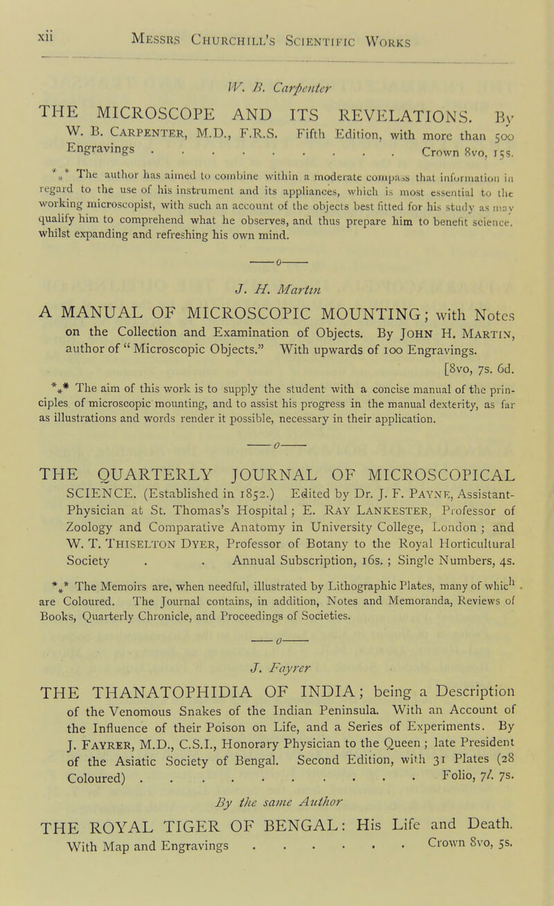 IV. B. Carpenter THE MICROSCOPE AND ITS REVELATIONS. By W. B. Carpenter, M.D., F.R.S. Fifth Edition, with more than 500 Engravincrs ' . Crown 8vo, 15s. ''i* The author has aimed tu combine within a moderate compa.is that information in regard to the use of his instrument and its appliances, which is most essential to ilic working microscopist, with such an account of the objects best fitted for his study as u-ay qualify him to comprehend what he observes, and thus prepare him to benefit science, whilst expanding and refreshing his own mind. 0 J. H. Martin A MANUAL OF MICROSCOPIC MOUNTING; with Notes on the Collection and Examination of Objects. By John H. Martin, author of  Microscopic Objects. With upwards of 100 Engravings. [8vo, 7s. 6d. *♦* The aim of this work is to supply the student with a concise manual of the prin- ciples of microscopic mounting, and to assist his pi'Ogress in the manual dexterity, as far as illustrations and words render it possible, necessary in their application. 0 THE QUARTERLY JOURNAL OF MICROSCOPICAL SCIENCE. (Established in 1852.) Edited by Dr. J. F. Payne, Assistant- Physician afc St. Thomas's Hospital; E. Ray Lankester, Professor of Zoology and Comparative Anatomy in University College, London ; and W. T. Thiselton Dyer, Professor of Botany to the Royal Horticultural Society . . Annual Subscription, i6s. ; Single Numbers, 4s. *»* The Memoirs are, when needful, illustrated by Lithographic Plates, many of whic^^ . are Coloured. The Journal contains, in addition, Notes and Memoranda, Reviews of Books, Quarterly Chronicle, and Proceedings of Societies. J. Fayrer THE THANATOPHIDIA OF INDIA; being a Description of the Venomous Snakes of the Indian Peninsula. With an Account of the Influence of their Poison on Life, and a Series of Experiments. By J. Fayrer, M.D., C.S.I., Honorary Physician to the Queen ; late President of the Asiatic Society of Bengal. Second Edition, with 31 Plates (28 Coloured) Folio, -jl. 7s. By the same Atiihor THE ROYAL TIGER OF BENGAL: His Life and Death. With Map and Engravings Crown 8vo, 5s.