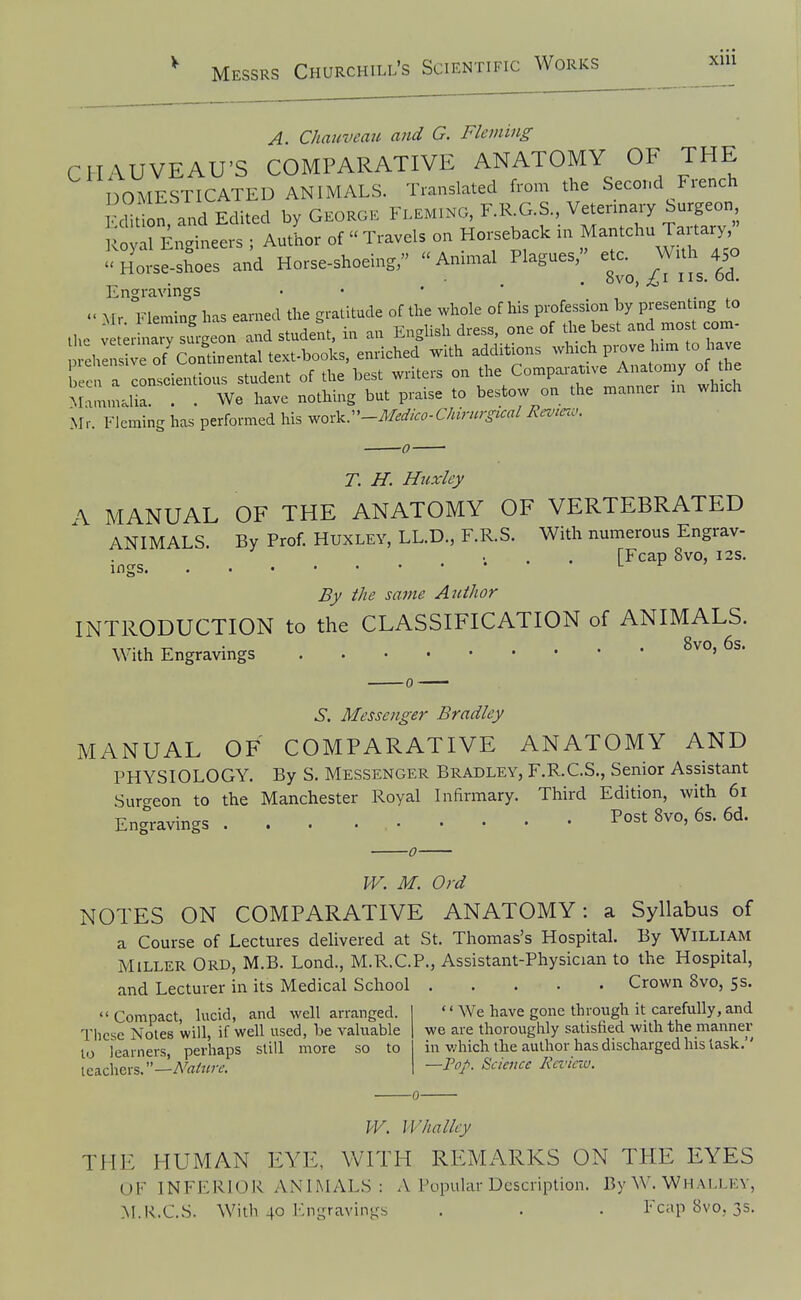 xiu A. Chauvemc and G. Fleming CHAUVEAU'S COMPARATIVE ANATOMY OF THE DOMESTICATED ANIMALS. Translated from the Second French Ed^l, and Edited by Gkokgk ^-minc, F.KG.S V„ Su^^^^^^^^^^^^^ l^oval Engineers ; Author of  Travels on Horseback in Mantchu Tai tary, <'Horse-sh'oes and Horse-shoeing, Animal Plagues, etc. Wuh 450 . 8vo, IIS. od. Engravmgs • • • * _  Mr Fleming has earned the gratitude of the whole of his profession by Presenting to the V t;r iwy surgeon and student, in an English dress, one of the best and mo t com- ehlns vrof'condnental^ emiched with additions -^-h prove him to have b a conscientious student of the best writers on Comparative A..^^^^^^ of h Mammalia . . We have nothing but praise to bestow on the manner in which Mr. Fleming has performed his y^ox^r-Medico-Chirnrgical Review. T. H. Huxley A MANUAL OF THE ANATOMY OF VERTEBRATED ANIMALS. By Prof. HuXLEY, LL.D., F.R.S. With numerous Engrav- ... [Fcap 8vo, I2S. ings ^ By the same Author INTRODUCTION to the CLASSIFICATION of ANIMALS. With Engravings S. Messenger Bradley MANUAL OF COMPARATIVE ANATOMY AND PHYSIOLOGY. By S. Messenger Bradley, F.R.C.S., Senior Assistant Surcreon to the Manchester Royal Infirmary. Third Edition, with 61 Engravings 8vo, 6s. 6d. W. M. Ord NOTES ON COMPARATIVE ANATOMY: a Syllabus of a Course of Lectures delivered at St. Thomas's Hospital. By William Miller Ord, M.B. Lond., M.R.C.P., Assistant-Physician to the Hospital, and Lecturer in its Medical School Crown 8vo, 55. Compact, lucid, and well arranged.  We have gone through it carefully, and These Notes will, if well used, be valuable we are thoroughly satisfied with the manner 10 learners, perhaps still more so to in which the author has discharged his task.' teachers.—i\^rt//<r^. —Top. Science Rrciciv. W. Whallcy THE HUMAN EYE, WITH REMARKS ON THE EYES UF INFERIOR ANIMALS : A Popular Description. By W. Whalley, M.R.C.S. With 40 l-:ngravings . . . Fcap 8vo, 3s.