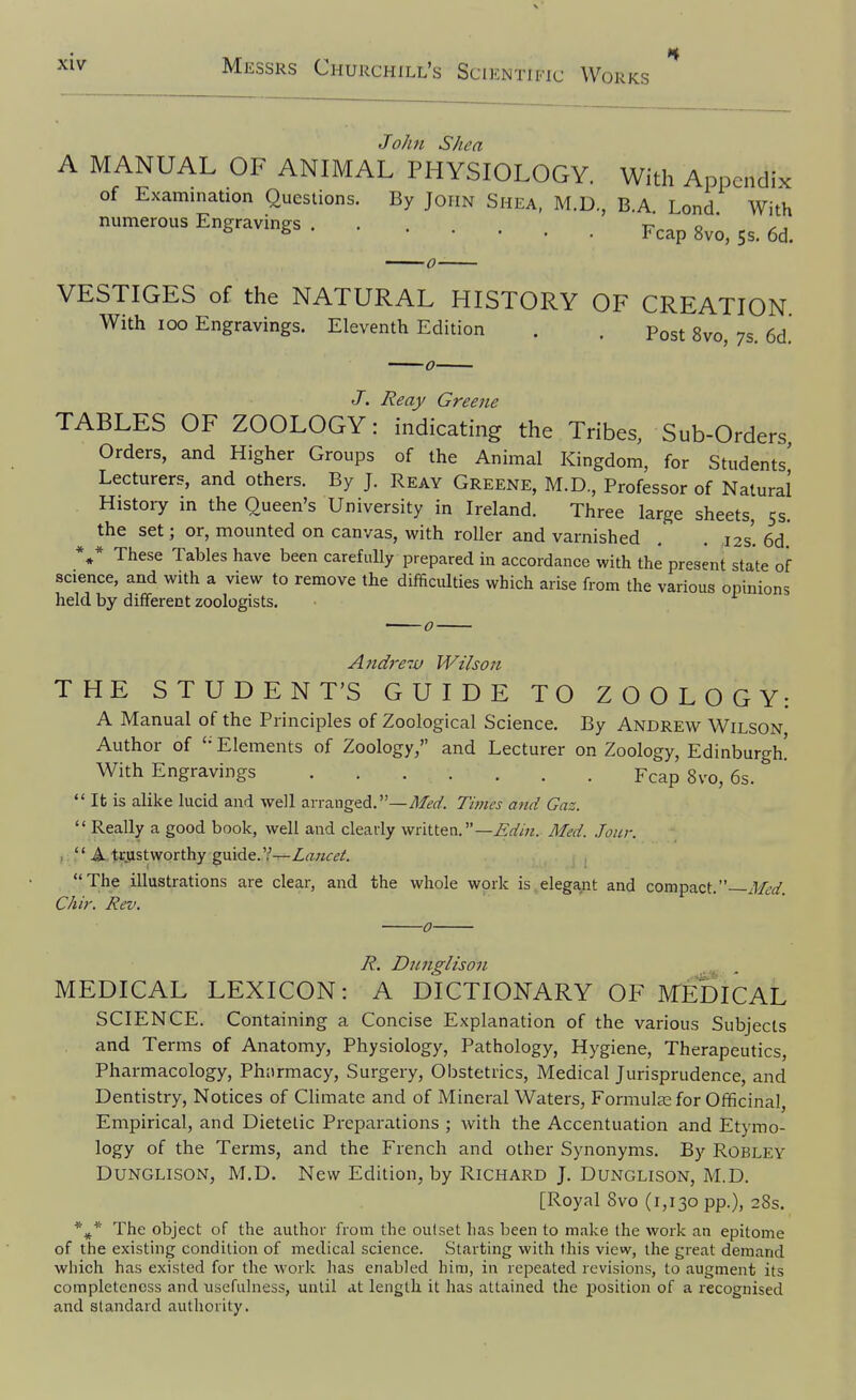 John Shea A MANUAL OF ANIMAL PHYSIOLOGY. With Appendix of Examination Questions. By John Shea, M.D., B.A Lond With numerous Engravings . ...... Fcap 8vo, Js. 6d. VESTIGES of the NATURAL HISTORY OF CREATION With loo Engravings. Eleventh Edition . . Post 8vo, 7s. 6d' J. J?eay Greene TABLES OF ZOOLOGY: indicating the Tribes, Sub-Orders, Orders, and Higher Groups of the Animal Kingdom, for Students' Lecturers, and others. By J. Reay Greene, M.D., Professor of Natural History in the Queen's University in Ireland. Three large sheets, 53. the set; or, mounted on canvas, with roller and varnished , . ,12s'. 6d.' ** These Tables have been carefully prepared in accordance with the present state of science, and with a view to remove the difficulties which arise from the various opinions held by different zoologists. -o- And}^-^ Wilson THE STUDENT'S GUIDE TO ZOOLOGY: A Manual of the Principles of Zoological Science. By Andrew Wilson Author of Elements of Zoology, and Lecturer on Zoology, Edinburgh! With Engravings Fcap 8vo, 6s.  It is alike lucid and well arranged.—^/^-^Z. Ti7nes and Gaz.  Really a good book, well and clearly written.—Med. Jour. ,  A trustworthy guide.?—Zrrwc^A The illustrations are clear, and the whole work is elegant and compact. Med. Chir. Rev. -0- R. Djcnglison MEDICAL LEXICON: A DICTIONARY OF MEDICAL SCIENCE. Containing a Concise Explanation of the various Subjects and Terms of Anatomy, Physiology, Pathology, Hygiene, Therapeutics, Pharmacology, Phiirmacy, Surgery, Obstetrics, Medical Jurisprudence, and Dentistry, Notices of Climate and of Mineral Waters, Formulas for Officinal, Empirical, and Dietetic Preparations ; with the Accentuation and Etymo- logy of the Terms, and the French and other Synonyms. By Robley DuNGLisoN, M.D. New Edition, by Richard J. Dunglison, M.D. [Royal Svo (1,130 pp.), 28s. *^* The object of the author from the outset lias been to make the work an epitome of the existing condition of medical science. Starting with this view, the great demand which has existed for the work has enabled him, in repeated revisions, to augment its completeness and usefulness, until at length it has attained the position of a recognised and standard authority.