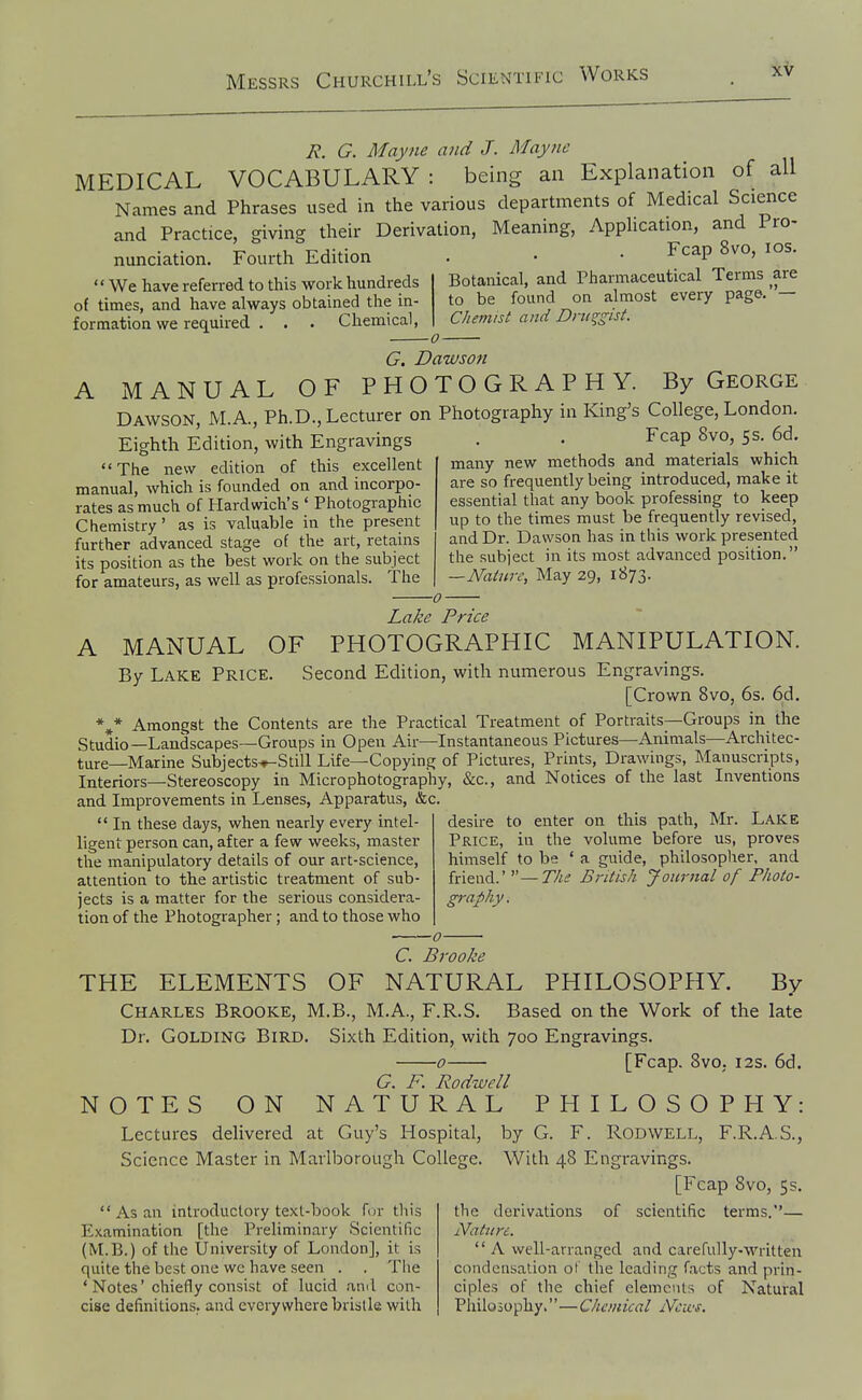 ie. G. May lie and J. Mayne MEDICAL VOCABULARY : being an Explanation of all Names and Phrases used in the various departments of Medical Science and Practice, giving their Derivation, Meaning, Apphcation, and Pro- nunciation. Fourth Edition . • • Fcap 8vo, los. We have referred to this work hundreds of times, and have always obtained the in- formation we required . . . Chemical, G. Dawson A MANUAL OF PHOTOGRAPHY. By George Dawson, M.A., Ph.D., Lecturer on Photography in King's College, London Botanical, and Pharmaceutical Terms are to be found on almost every page. — Chemist and Drtiqgist. Eighth Edition, with Engravings The new edition of this excellent manual, which is founded on and incorpo- rates as much of Hardwich's ' Photographic Chemistry' as is valuable in the present further advanced stage of the art, retains its position as the best work on the subject for amateurs, as well as professionals. The Fcap 8vo, 5s, 6d. many new methods and materials which are so frequently being introduced, make it essential that any book professing to keep up to the times must be frequently revised, and Dr. Dawson has in this work presented the subject in its most advanced position. —Nature, May 29, 1873. A MANUAL OF By Lake Price. Lake Price PHOTOGRAPHIC MANIPULATION. Second Edition, with numerous Engravings. [Crown 8vo, 6s. 6d. ** Amongst the Contents are the Practical Treatment of Portraits—Groups in the Studio—Landscapes—Groups in Open Air—Instantaneous Pictures—Animals—Architec- ture—Marine Subjects^Still Life—Copying of Pictures, Prints, Drawings, Manuscripts, Interiors—Stereoscopy in Micro photography, &c., and Notices of the last Inventions and Improvements in Lenses, Apparatus, &c.  In these days, when nearly every intel- ligent person can, after a few weeks, master the manipulatory details of our art-science, attention to the artistic treatment of sub- jects is a matter for the serious considera- tion of the Photographer; and to those who desire to enter on this path, Mr. Lake Price, in the volume before us, proves himself to be ' a guide, philosopher, and friend.'—77^^ British Journal of Photo- graphy. C. Brooke THE ELEMENTS OF NATURAL PHILOSOPHY. By Charles Brooke, M.B., M.A., F.R.S. Based on the Work of the late Dr. GOLDING Bird. Sixth Edition, with 700 Engravings. 0 [Fcap. 8vo. I2S. 6d. NOTES ON G. F. Rodwell NATURAL PHILOSOPHY: Lectures delivered at Guy's Hospital, Science Master in Marlborough College.  As an introductory text-hook for this Examination [the Preliminary Scientific (M.B.) of the University of London], it is quite the best one we have seen . . Tiie 'Notes' chiefly consist of lucid ami con- cise definitions, and everywhere bristle with by G. F. Rodwell, F.R.A.S., With 48 Engravings. [Fcap 8vo, 5s. the derivations of scientific terms.— Nature.  A well-arranged and carefully-written condensation ot the leading facts and prin- ciples of the chief elements of Natural Philo5ophy.''—Chanical Ncics.