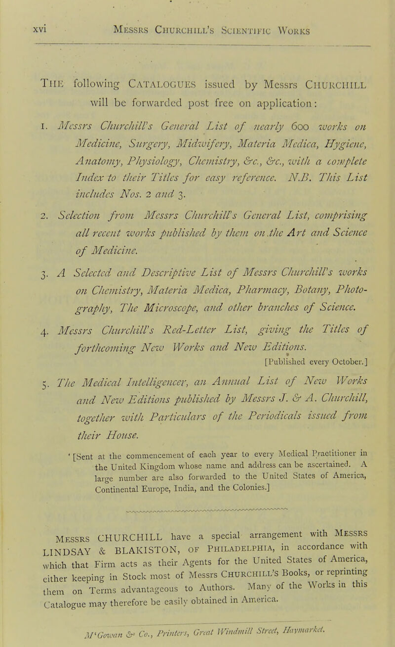 TlIJi following Catalogues issued by Messrs CriUKCllILL will be forwarded post free on application: 1. Messrs ChurcJiiirs General List of nearly 600 zvorks on Medicine, Surgery, Midwifery, Materia Medica, Hygiene, Anatomy, Physiology, Chemistry, &e., ^c., with a covpplete Index to their Titles for easy reference. N.B. This List includes Nos. 2 and 3. 2. Selection from Messrs Churchill's General List, comprising all recent zvorks published by them on.the Art and Science of Medicine. 3. A Selected and Descriptive List of Messrs Churchiirs zvorks on Chemistry, Materia Medica, Pharmacy, Botany, Photo- graphy, The Microscope, and other branches of Science. 4. Messrs Churchill's Red-Letter List, giving the Titles of forthcoming Nciv Works and Neiv Editions. [Publislied every October.] 5. Tlie Medical Intelligencer, an Annual List of Nezv Works and Nezv Editions published by Messrs J. & A. Churchill, together zvith Particulars of the Periodicals issued from their House. ' [Sent at the commencement of each year to every Medical Praclitioner in the United Kingdom whose name and address can be ascertained. A large nmnber are also forwarded to the United States of America, Continental Em-ope, India, and the Colonies.] MESSRS CHURCHILL have a special arrangement with Messrs LINDSAY & BLAKISTON, OF Philadelphia, in accordance with which that Firm acts as their Agents for the United States of America, cither keeping in Stock most of Messrs Churchill's Books, or reprmtmg tlrem on Terms advantageous to Authors. Many of the Works m this Catalogue may therefore be easily obtained in America. M'Gcnmjt Co., Printers, Gnat Windmill Street, Haymarkct.